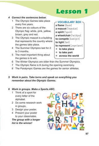 97
Lesson 1
a flame [fleim]
a mascot [9m2skCt]
a spirit [9spirit]
a wheelchair [9wI:ltSeC]
to compete [kCm9pI:t]
to light [lait]
to represent [0repri9xent]
zz to take place
zz to take part
zz across the world
VocabuLaRy box
5 Work in pairs. Take turns and speak on everything you
remember about the Olympic Games.
4 Correct the sentences below.
1 The Olympic Games take place
every five years.
2 There are six colours of the
Olympic flag: white, pink, yellow,
brown, grey and red.
3 The Olympic mascot is a building
that represents the country where
the games take place.
4 The Summer Olympics last for 2
to 3 months.
5 The most important thing about
the games is to win.
6 Work in groups. Make a Sports ABC.
1 Think of a sport for
every letter of the
alphabet.
2 Do some research work
in groups.
3 Design your poster.
4 Present your poster
to your classmates.
The group with a longer
list is the winner!
6 The Winter Olympics are older than the Summer Olympics.
7 The Olympic flame is lit during the opening ceremony.
8 The Paralympic Games are the games for senior athletes.
 