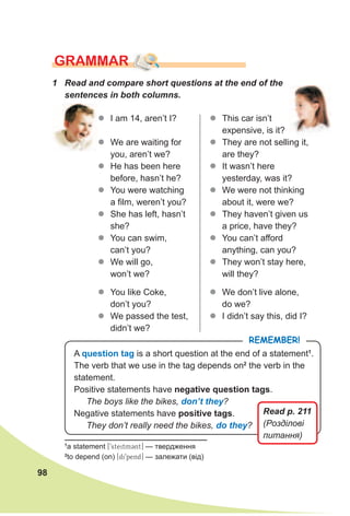 98
zz I am 14, aren’t I?
zz We are waiting for
you, aren’t we?
zz He has been here
before, hasn’t he?
zz You were watching
a film, weren’t you?
zz She has left, hasn’t
she?
zz You can swim,
can’t you?
zz We will go,
won’t we?
zz You like Coke,
don’t you?
zz We passed the test,
didn’t we?
GRAMMAR
1 Read and compare short questions at the end of the
sentences in both columns.
zz This car isn’t
expensive, is it?
zz They are not selling it,
are they?
zz It wasn’t here
yesterday, was it?
zz We were not thinking
about it, were we?
zz They haven’t given us
a price, have they?
zz You can’t afford
anything, can you?
zz They won’t stay here,
will they?
zz We don’t live alone,
do we?
zz I didn’t say this, did I?
A question tag is a short question at the end of a statement1
.
The verb that we use in the tag depends on2
the verb in the
statement.
Positive statements have negative question tags.
The boys like the bikes, don’t they?
Negative statements have positive tags.
They don’t really need the bikes, do they?
RemembeR!
1
a statement [9steitmCnt] — твердження
2
to depend (on) [di9pend] — залежати (від)
Read p. 211
(Розділові
питання)
 