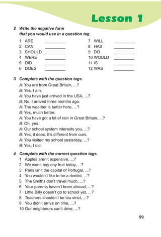 99
Lesson 1
4	 Complete with the correct question tags.
1	 Apples aren’t expensive, ...?
2	 We won’t buy any fruit today, ...?
3	 Paris isn’t the capital of Portugal, ...?
4	 You wouldn’t like to be a dentist, ...?
5	 The Smiths don’t travel much, ...?
6	 Your parents haven’t been abroad, ...?
7	 Little Billy doesn’t go to school yet, ...?
8	 Teachers shouldn’t be too strict, ...?
9	 You didn’t arrive on time, ...?
10	Our neighbours can’t drive, ...?
A: You are from Great Britain, ...?
B: Yes, I am.
A: You have just arrived in the USA, ...?
B: No, I arrived three months ago.
A: The weather is better here, ...?
B: Yes, much better.
A: You have got a lot of rain in Great Britain, ...?
B: Oh, yes.
A: Our school system interests you, ...?
B: Yes, it does. It’s different from ours.
A: You visited my school yesterday, ...?
B: Yes, I did.
3	 Complete with the question tags.
2	 Write the negative form
that you would use in a question tag.
1	 ARE 	 __________
2	 CAN	 __________
3	 SHOULD	 __________
4	 WERE	 __________
5	 DID	 __________
6	 DOES	 __________
7	 WILL	 __________
8	 HAS	 __________
9	 DO	 __________
10	WOULD	 __________
11	 IS	 __________
12	WAS	 __________
 