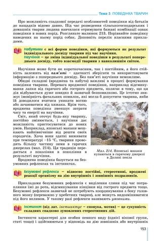 153
Тема 3. ПОВЕДІНКА ТВАРИН
Ïðî ìîæëèâіñòü ñïàäêîâîї ïåðåäà÷і îñîáëèâîñòåé ïîâåäіíêè âіä áàòüêіâ
äî íàùàäêіâ âіäîìî äàâíî. Ïіä ÷àñ ðîçâåäåííÿ ñіëüñüêîãîñïîäàðñüêèõ і
äîìàøíіõ òâàðèí ëþäèíà íàâ÷èëàñÿ îòðèìóâàòè áàæàíі êîìáіíàöії îçíàê
ïîâåäіíêè â íîâèõ ïîðіä. Ðîçãëÿíüòå ìàëþíîê 213. Ïîðіâíÿéòå ïîâåäіíêó
íàâåäåíèõ íà íüîìó ïîðіä ñîáàê. Äîïîâíіòü ïåðåëіê âëàñíèìè ïðèêëà-
äàìè.
Íàáóòèìè є âñі ôîðìè ïîâåäіíêè, ÿêі ôîðìóþòüñÿ ÿê ðåçóëüòàò
іíäèâіäóàëüíîãî äîñâіäó òâàðèíè ïіä ÷àñ íàó÷іííÿ.іíäèâіäóàëüíîãî äîñâіäó òâàðèíè ïіä ÷àñ íàó÷іííÿ.
Íàó÷³ííÿ – öå çìіíà іíäèâіäóàëüíîї ïîâåäіíêè â ðåçóëüòàòі ïîïåðå-
äíüîãî äîñâіäó, òîáòî âçàєìîäії òâàðèíè ç íàâêîëèøíіì ñâіòîì.
Íàó÷іííÿ ìîæå áóòè ÿê êîðîòêî÷àñíèì, òàê і ïîñòіéíèì, à éîãî ñòіé-
êіñòü çàëåæèòü âіä ïàì’ÿòі – çäàòíîñòі çáåðіãàòè òà âèêîðèñòîâóâàòè
іíôîðìàöіþ ç ïîïåðåäíüîãî äîñâіäó. Áåç ïàì’ÿòі íàó÷іííÿ íåìîæëèâå.
Îáèäâі ñêëàäîâі (âðîäæåíà òà íàáóòà) âàæëèâі â ïðîöåñі ôîðìóâàííÿ
ïîâåäіíêè òâàðèíè. Ïåðåâàãà âðîäæåíîї ïîâåäіíêè, íàïðèêëàä âіäñìèêó-
âàííÿ ëàïêè âіä ãàðÿ÷îãî àáî ãîñòðîãî ïðåäìåòà, ïîëÿãàє â òîìó, ùî öÿ
äіÿ âіäáóâàєòüñÿ äóæå øâèäêî é çàçâè÷àé áåçïîìèëêîâî. Öå іñòîòíî çíè-
æóє іìîâіðíіñòü ôàòàëüíèõ ïîìèëîê, ÿêі ìîãëà á äîïóñòèòè òâàðèíà, ÿêáè
їé äîâîäèëîñÿ â÷èòèñÿ óíèêàòè âîãíþ
àáî çà÷àþâàòèñÿ âіä õèæàêà. Êðіì òîãî,
âðîäæåíà ïîâåäіíêà çìåíøóє çàòðàòè
÷àñó òà åíåðãії íà íàó÷іííÿ.
Ñâіò, ÿêèé îòî÷óє áóäü-ÿêó òâàðèíó,
ïîñòіéíî çìіíþєòüñÿ, і íàó÷іííÿ äàє
ìîæëèâіñòü ïðèñòîñóâàòèñÿ äî íîâèõ
óìîâ. Íàïðèêëàä, ÿïîíñüêі ìàêàêè ìåø-
êàþòü íàéïіâíі÷íіøå âіä ðåøòè ñâîїõ
ñîðîäè÷іâ. Õî÷à âîíè çäàòíі âèæèâàòè
ïðè òåìïåðàòóðі –15 Ñ, òâàðèíè ïðîâî-
äÿòü áіëüøó ÷àñòèíó çèìè â ãàðÿ÷èõ
äæåðåëàõ (ìàë. 214). Öÿ òðàäèöіÿ ïåðå-
äàєòüñÿ ç ïîêîëіííÿ â ïîêîëіííÿ â
ðåçóëüòàòі íàó÷іííÿ.
Âðîäæåíà ïîâåäіíêà áàçóєòüñÿ íà áåç-
óìîâíèõ ðåôëåêñàõ òà іíñòèíêòàõ.
Áåçóìîâí³ ðåôëåêñè – âіäíîñíî ïîñòіéíі, ñòåðåîòèïíі, âðîäæåíі
ðåàêöії îðãàíіçìó íà äіþ âíóòðіøíіõ і çîâíіøíіõ ïîäðàçíèêіâ.
Ïðèêëàäàìè áåçóìîâíèõ ðåôëåêñіâ є âèäіëåííÿ ñëèíè ïіä ÷àñ ïîòðà-
ïëÿííÿ їæі äî ðîòà, âіäñìèêóâàííÿ êіíöіâêè âіä ãîñòðîãî ïðåäìåòà òîùî.
Áåçóìîâíі ðåôëåêñè çàçâè÷àé íå ïîòðåáóþòü êîîðäèíóâàííÿ ç áîêó ãîëîâ-
íîãî ìîçêó (ïåðåâàæíî ó õðåáåòíèõ òâàðèí), àëå ìîæóòü âèäîçìіíþâàòèñÿ
ïіä éîãî âïëèâîì. Ó òàêîìó ðàçі ðåôëåêñè íàçèâàþòü óìîâíèìè.
²íñòèíêò (âіä ëàò. іíñòèíêòóñ – ñïîíóêà, ìîòèâ) – öå ñóêóïíіñòü
ñêëàäíèõ ñïàäêîâî çóìîâëåíèõ ñòåðåîòèïíèõ äіé.
Іíñòèíêòè õàðàêòåðíі äëÿ îñîáèí ïåâíîãî âèäó (îäíієї âіêîâîї ãðóïè,
ñòàòі òîùî) і çäіéñíþþòüñÿ ó âіäïîâіäü íà äіþ çîâíіøíіõ àáî âíóòðіøíіõ
Ìàë. 214. ßïîíñüêі ìàêàêè
êóïàþòüñÿ â ãàðÿ÷îìó äæåðåëі
â Äîëèíі ïåêëà
 
