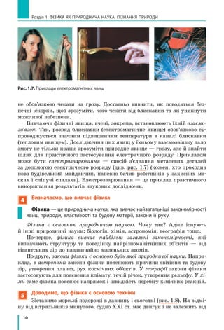 10
Розділ 1. ФіЗиКА ЯК ПРиРОДНичА НАУКА. ПіЗНАННЯ ПРиРОДи
Рис. 1.7. Приклади електромагнітних явищ
не обов’язково чекати на грозу. Достатньо вивчити, як поводяться без-
печні іскорки, щоб зрозуміти, чого чекати від блискавки та як уникнути
можливої небезпеки.
Вивчаючи фізичні явища, вчені, зокрема, встановлюють їхній взаємо-
зв’язок. Так, розряд блискавки (електромагнітне явище) обов’язково су-
проводжується значним підвищенням температури в каналі блискавки
(тепловим явищем). Дослідження цих явищ у їхньому взаємозв’язку дало
змогу не тільки краще зрозуміти природне явище — грозу, але й знайти
шлях для практичного застосування електричного розряду. Прикладом
може бути електрозварювання — спосіб з’єднання металевих деталей
за допомогою електричного розряду (див. рис. 1.7) (кожен, хто проходив
повз будівельний майданчик, напевно бачив робітників у захисних ма-
сках і сліпучі спалахи). Електрозварювання — це приклад практичного
використання результатів наукових досліджень.
4
Визначаємо, що вивчає фізика
Фізика — це природнича наука, яка вивчає найзагальніші закономірності
явищ природи, властивості та будову матерії, закони її руху.
Фізика є основною природничою наукою. Чому так? Адже існують
й інші природничі науки: біологія, хімія, астрономія, географія тощо.
По-перше, фізика вивчає найбільш загальні закономірності, які
визначають структуру та поведінку найрізноманітніших об’єктів — від
гігантських зір до надзвичайно маленьких атомів.
По-друге, закони фізики є основою будь-якої природничої науки. Напри-
клад, в астрономії закони фізики пояснюють причини світіння та будову
зір, утворення планет, рух космічних об’єктів. У географії закони фізики
застосовують для пояснення клімату, течій річок, утворення рельєфу. У хі-
мії саме фізика пояснює напрямок і швидкість перебігу хімічних реакцій.
5
Доводимо, що фізика є  основою техніки
Зіставимо морські подорожі в давнину і сьогодні (рис. 1.8). На відмі-
ну від вітрильників минулого, судно ХХІ ст. має двигун і не залежить від
 