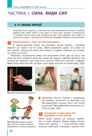 93
Підбиваємо підсумки розділу 2
3.	 Ви навчилися досліджувати рівномірний рух за допомогою графіків
шляху та графіків швидкості руху.
Графік швидкості
руху
Графік шляху
Зв’язок між графіком швид­
кості руху і шляхом
O
t
v
Швидше
Повільніше
O
t
l
Ш
видш
е
Повільніше
O
t
v
Шлях чисельно дорівнює
площі фігури під графіком
швидкості руху
4.	 Ви дослідили деякі механічні рухи.
Форма
траєкторії
Фізичні величини, які характеризують механічний рух
шлях l
[ l ] = м
час руху t
[ t ] = c
швидкість руху v
[ v ] = м/c
Рівномірний рух
Будь-яка лінія l  = vt t
l
v
= v
l
t
=
Рівномірний прямолінійний рух
Пряма лінія l = s = vt t
l
v
s
v
= = v
l
t
s
t
= =
Нерівномірний рух
Будь-яка лінія l = l1
 + l2
 + ... + ln
t = t1
 + t2
 + ... + tn
v
l l
t t
l
t
l
t
n
n
сер =
+ + +
+ + +
= 1 2
1 2
...
...
Форма
траєкторії
Фізичні величини, які характеризують механічний рух
період T
[ T ] = c
частота n або ν
[ n ] = об/c; [ν] = Гц
шлях за період l
[ l ] = м
Рівномірний рух по колу
Коло T
t
N
= , T
n
=
1
n
N
t
= , n
T
=
1 l  = 2pR,
де R — радіус кола
Коливальний рух
Відрізок прямої,
дуга кола
T
t
N
= , T
n
=
1
ν =
N
t
, ν =
1
T
l0
 = 4A,
де А — амплітуда
коливань
 