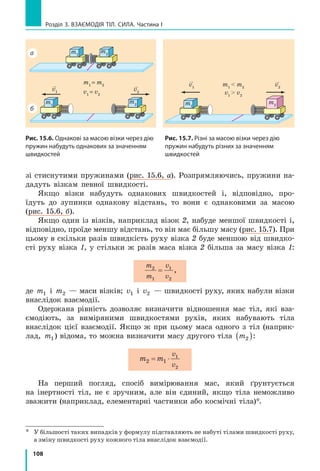 101
§ 14. Явище інерції
почне  рух. А чи взаємодіяв м’яч із чимось до цього? Звичайно, так. Ви
добре знаєте, що всі тіла, які перебувають поблизу Землі, взаємодіють
із нею. І якщо «усунути» підлогу, то під дією притягання Землі м’яч
відразу почне рухатися. А перебуває він у стані спокою тому, що дія
Землі на м’яч скомпенсована (зрівноважена) дією підлоги.
Тіло перебуває в стані спокою, якщо дії на нього інших тіл скомпен-
совані (рис. 14.3, 14.4).
3
Дізнаємося, за яких умов тіло рухається рівномірно прямолінійно
Понад 2500 років тому давньогрецький філософ Аристотель, роз­
мірковуючи про причини руху тіл, дійшов начебто правильного з точки
зору життєвого досвіду, але хибного з погляду фізики висновку: для
підтримування руху тіла потрібна постійна дія на нього інших тіл
(рис. 14.5). Але наприкінці ХVІ ст. видатний італійський учений Ґалі-
лео Ґалілей, провівши досліди зі скочуванням кульок похилим жолобом
та здійснивши уявний експеримент* (рис. 14.6), визначив, що ідеї Арис­
тотеля не можуть правильно пояснити причини руху тіл.
vк = 0 vк = 0
v
збільш
ується
v
зменш
ується
v зменшується
v = const v = const

v

v

v
v0
= 0
h0
hк = h0
Рис. 14.6. Уявний експеримент Ґалілея. Коли кулька скочується жолобом униз, вона набирає
швидкість; коли закочується вгору, сповільнює свій рух. Ґалілей поставив запитання: «Як буде
рухатися кулька горизонтальним гладеньким жолобом, коли руху нічого не заважатиме?».
Відповідь була несподіваною: кулька рухатиметься з незмінною швидкістю як завгодно довго.
На рисунку: v0
— початкова швидкість руху; vк
— кінцева швидкість руху
*	 Експеримент, що проводиться у вигляді міркувань, у фізиці називають уявним 
експериментом. Уявні експерименти дають змогу обґрунтовувати здогадки, що потім
підтверджуються або спростовуються подальшими реальними експериментами.
Рис. 14.4. Люстра перебуває
в стані спокою, оскільки дія
Землі скомпенсована дією
підвісу
Рис. 14.5. Із життєвого досві-
ду знаємо: щоб візок рухався
з незмінною швид­кістю, хтось
має його штовхати
Рис. 14.3. М’яч перебуває
в стані спокою, оскільки дія
Землі скомпенсована дією
підлоги
 