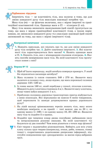 102
Розділ 3. ВЗАЄМОДІЯ ТІЛ. СИЛА. Частина I
Здійснимо  уявний  експеримент  і  ми. Уявіть  хлопчика,  який  мчить 
довжелезною горизонтальною ковзанкою (рис. 14.7). Якщо його ніхто не 
штовхає і не тягне, то, як підказує наш досвід, урешті­решт він має зу­
пинитися.  При  цьому  час  руху  хлопчика  буде  залежати  від  зовнішніх 
умов.  Якщо,  наприклад,  на  льоду  є  намерзлий  сніг,  то  хлопчик  проїде 
лише  2–3  м;  якщо  лід  гладенький,  не  є  межею  і  20  м;  а  якщо  хлопчик 
стане на ковзани, він може «пролетіти» й сотню метрів.
Розмірковуємо далі. Уявіть, що «гальмування» немає зовсім, а хлоп­
чик не зазнає жодної дії ззовні. У цьому випадку уявний хлопчик ковза­
тиме з незмінною швидкістю уявною ковзанкою як завгодно довго. При 
цьому дія Землі та дія ковзанки, яка не дає хлопчикові «провалитися», 
зрівноважують (компенсують) одна одну.
Умова  руху  тіла  з  незмінною  швидкістю  відома  в  механіці  як  закон
інерції:
Тіло рухається рівномірно прямолінійно або перебуває в стані спокою лише
тоді, коли на нього не діють інші тіла або дії інших тіл скомпенсовані.
4
Знайомимося з інерцією
Фізичне  явище  зберігання  тілом  стану  спокою  або  рівномірного 
прямолінійного руху називають інерцією (від лат. іnertia — нерухомість, 
бездіяльність).
інерція — це явище зберігання швидкості руху тіла за відсутності або ском-
пенсованості дії на нього інших тіл.
У  фізиці  рух тіла за ідеальних умов (коли на тіло зовсім не діють
інші тіла) називають рухом за інерцією.
У реальності неможливо створити умови, за яких дія інших тіл від­
сутня.  Тому  в  повсякденні  рухом  за  інерцією  вважають  випадки,  коли 
дія  на  тіло  інших  тіл  є  доволі  слабкою  і  до  помітної  зміни  швидкості 
свого руху тіло проходить значний шлях (рис. 14.8).
Рис. 14.7. Чи зупиниться хлопчик,
якщо ніщо не заважатиме його рухові?
Рис. 14.8. Ковзання шайби по льоду після
удару ключкою можна вважати рухом
за інерцією
 
