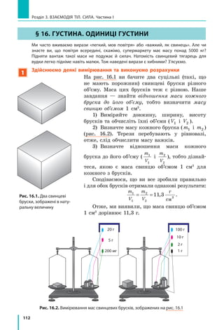 105
§ 15. іНЕРТНіСТЬ ТіЛА. МАСА
Згадайте: на зупинці ви заходите в автобус. Усі місця зайняті, деякі пасажири стоять.
Двері зачиняються, автобус різко починає рух, і ви мусите докласти зусиль, щоб не
впасти. Наступна зупинка — і ви знову змушені чіплятися за поручні, адже автобус
зупинився надто різко. Чому щось «штовхає» вас уперед чи назад? У цьому параграфі ви
дізнаєтесь, через яку властивість фізичних тіл ви відхиляєтеся назад, коли транспортний
засіб набирає швидкості, і вперед — у момент його різкої зупинки (див. рис. 15.1).
1
Дізнаємося, що таке інертність
Напевно,  кожен  з  вас  грав  у  «квача».  Згадайте  мить,  коли  вам 
було  потрібно  різко  змінити  напрямок  або  швидкість  свого  руху:  зу­
пинитися,  розігнатися,  повернути  вбік.  Чи  виходило  у  вас  зробити  це 
миттєво?  Звичайно  ж  ні!  Ви  змушені  були  за  когось  чіплятися,  роби­
ти  до  зупинки  кілька  зайвих  кроків,  витрачати  деякий  час  на  розгін 
тощо.
Розглянемо  ще  приклад.  Коли  ви  граєте 
на уроці фізкультури з м’ячем, вам, мабуть, 
здається,  що  м’яч,  ударившись  об  підлогу, 
у  ту  саму  мить  відскакує  від  неї.  Але  на­
справді це не так. Якщо сфотографувати рух 
м’яча  в  режимі  швидкісної  фотозйомки,  то 
побачимо,  що  власне  удар  м’яча  об  підлогу 
триває деякий час (рис. 15.2).
Узагалі  жодне  тіло  не  може  змінити 
швидкість  свого  руху  миттєво.  Кажуть,  що 
всі тіла «чинять опір» зміні швидкості свого 
руху.  У  фізиці  таку  властивість  тіл  назива­
ють інертністю.
інертність — властивість тіла, яка полягає
в тому, що для зміни швидкості руху тіла
внаслідок взаємодії потрібен час.
а б в г д

v

v
Рис. 15.2. Схематичне зображення удару м’яча об гладеньку підлогу: після того як м’яч,
рухаючись із певною швидкістю (а), торкнувся підлоги (б), він сплющується, зупиняючись (в),
потім набуває звичайної форми, поступово набираючи швидкість (г), а вже потім відскакує
від підлоги (д)
§ 15. іНЕРТНіСТЬ ТіЛА. МАСА
Рис. 15.1. Після того як візок
зупинився, кубики певний час
продовжують рух. Чи не нагадує
вам цей дослід різку зупинку
автобуса?
 