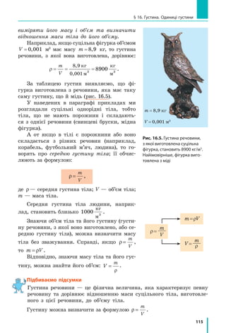 108
Розділ 3. ВЗАЄМОДІЯ ТІЛ. СИЛА. Частина I
зі стиснутими пружинами (рис. 15.6, а). Розпрямляючись, пружини на­
дадуть  візкам  певної  швидкості.
Якщо  візки  набудуть  однакових  швидкостей  і,  відповідно,  про­
їдуть  до  зупинки  однакову  відстань,  то  вони  є  однаковими  за  масою 
(рис. 15.6, б).
Якщо один із візків, наприклад візок 2, набуде меншої швидкості і, 
відповідно, проїде меншу відстань, то він має більшу масу (рис. 15.7). При 
цьому в скільки разів швидкість руху візка 2 буде меншою від швидко­
сті  руху  візка  1,  у  стільки  ж  разів  маса  візка  2  більша  за  масу  візка  1: 
m
m
v
v
2
1
1
2
= ,
де  m1  і  m2  — маси візків;  v1  і  v2  — швидкості руху, яких набули візки 
внаслідок взаємодії.
Одержана  рівність  дозволяє  визначити  відношення  мас  тіл,  які  вза­
ємодіють,  за  виміряними  швидкостями  рухів,  яких  набувають  тіла 
внаслідок  цієї  взаємодії.  Якщо  ж  при  цьому  маса  одного  з  тіл  (наприк­
лад,  m1) відома, то можна визначити масу другого тіла  m2  