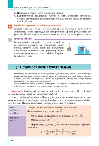 110
Розділ 3. ВЗАЄМОДІЯ ТІЛ. СИЛА. Частина I
8.  Подайте  в  кілограмах  такі  маси  тіл:  а)  5,3  т;  б)  0,25  т;  в)  4700  г; 
г) 150 г. 
9.  Подайте  в  грамах  такі  маси  тіл:  а)  5  кг  230  г;  б)  270  г  840  мг; 
в) 56 г 91 мг.
Експериментальне завдання
«Терези власноруч». Зробіть терези, використавши учнівську лінійку, 
два пластикові стаканчики, нитки (див. рисунок). За важки візьміть 
різні монети (їхні маси подано в таблиці). За допомогою виготовлених 
вами терезів визначте масу кількох невеликих тіл.
       
ЛАБОРАТОРНА РОБОТА № 6
Тема. Вимірювання маси тіл.
Мета: навчитися працювати з важільними терезами та визначати за їхньою допомо-
гою маси тіл.
Обладнання: важільні терези; набір важків; два тіла для зважування; дві однакові
склянки: одна порожня, друга — з водою.
ВкАЗіВки ДО РОБОТи
 Підготовка до експерименту
Уважно  прочитайте  правила  зважування.
Правила зважування
1.  Терези  ставлять  перед  собою,  праворуч  від  них  розташовують 
футляр  із  важками. 
  Учні, в яких провідна рука ліва, футляр розташовують ліворуч. 
Відповідно  слід  чинити  й  далі.
2.  До  початку  зважування  необхідно  зрівноважити  терези.
  Нагадуємо!  Для  зрівноваження  терезів  на  легшу  шальку  слід 
покласти  смужки  паперу.
3.  Зважуване  тіло  акуратно  кладуть  на  ліву  шальку  терезів.
4.  Важки  виймають  із  футляра  спеціальним  пінцетом  і  кладуть 
на  праву  шальку  терезів.
5.  Починають зважування з важка, маса якого близька до маси зва­
жуваного тіла. Якщо виявиться, що маса цього важка є більшою, 
Номінал 
монети
10 к. 25 к. 50 к.
1 грн 
(сталь)
2 грн
Маса 
монети, г
1,7 2,9 4,2 3,3 4,0
 