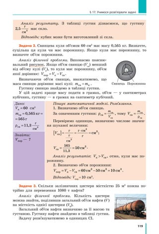111
Лабораторна робота № 6
ніж маса тіла, важок ставлять на його місце у  футлярі, а на
праву шальку терезів кладуть важок меншої маси. Якщо маса
важка недостатня для зрівноважування терезів, додають важки
меншої маси доти, доки буде досягнуто рівноваги.
6. 	Зрівноваживши терези, визначають загальну масу важків на
шальці і за допомогою пінцета кладуть їх у  футляр.
7.	 Закінчивши зважування, перевіряють, чи всі важки покладено
у  футляр і чи кожен із них є на призначеному для нього місці.
	 Нагадуємо! На шальки терезів не можна класти вологі, брудні,
гарячі тіла, наливати рідини; по­рошки слід насипати на аркуш,
зрівноваживши перед цим терези разом з аркушем.

Експеримент
Суворо дотримуйтесь інструкції з безпеки (див. форзац підручника).
1.	 Чітко дотримуючись правил зважування, виміряйте масу:
	 а) запропонованих двох тіл;
	 б) порожньої склянки;
	 в)  склянки з водою.
2.	 Результати зважувань занесіть до таблиці.
Номер
досліду
Зважуване  
тіло
Набір важків  
на шальці
Маса тіла
m0, г
 Опрацювання результатів експерименту
Визначте масу води в склянці як різницю маси склянки з водою і маси
порожньої склянки.
 Аналіз експерименту та його результатів
Зробіть висновок, у якому зазначте: 1) яку фізичну величину і за
допомогою якого приладу ви вимірювали; 2) які чинники вплинули на
точність вимірювань; 3) масу якого тіла виміряно з найбільшою точністю.
+ Творче завдання
Виміряйте масу монетки. Що слід зробити, щоб отримати якнайточні­
ший результат?
Завдання «із зірочкою»
Вважаючи, що абсолютна похибка вимірювання маси під час
зважування на навчальних терезах дорівнює ∆m = 0 02, г, запишіть
результати вимірювання мас запропонованих тіл у вигляді:
m m m= ±0 ∆ .
 