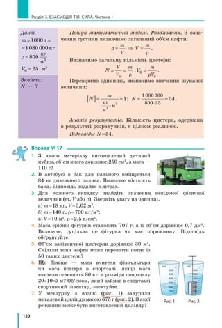 112
Розділ 3. ВЗАЄМОДІЯ ТІЛ. СИЛА. Частина I
§ 16. ГУСТиНА. ОДиНиЦі ГУСТиНи
Ми часто вживаємо вирази «легкий, мов повітря» або «важкий, як свинець». Але чи
знаєте ви, що повітря всередині, скажімо, супермаркету має масу понад 5000  кг?
Підняти вантаж такої маси не подужає й силач. Натомість свинцевий тягарець для
вудки легко підніме навіть малюк. Тож наведені вирази є хибними? З’ясуємо.
1
Здійснюємо деякі вимірювання та виконуємо розрахунки
На  рис.  16.1  ви  бачите  два  суцільні  (такі,  що 
не  мають  порожнин)  свинцеві  бруски  різного 
об’єму.  Маса  цих  брусків  теж  є  різною.  Наше 
завдання  —  знайти  відношення маси кожного
бруска до його об’єму,  тобто  визначити  масу 
свинцю об’ємом 1  см3
.
1)  Виміряйте  довжину,  ширину,  висоту 
брусків та обчисліть їхні об’єми ( V1  і  V2 ).
2)  Визначте масу кожного бруска (m1  і  m2 ) 
(рис.  16.2).  Терези  перебувають  у  рівновазі, 
отже, слід обчислити масу важків.
3)  Визначте  відношення  маси  кожного 
бруска до його об’єму (
m
V
1
1
 і 
m
V
2
2
), тобто дізнай­
теся,  якою  є  маса  свинцю  об’ємом  1  см3
  для 
кожного з брусків. 
Сподіваємося,  що  ви  все  зробили  правильно 
і для обох брусків отримали однакові результати:
m
V
m
V
1
1
2
2
11 3= = ,
г
см3
.
Отже, ми виявили, що маса свинцю об’ємом 
1 см3
 дорівнює 11,3 г. 
§ 16. ГУСТиНА. ОДиНиЦі ГУСТиНи
Рис. 16.2. Вимірювання мас свинцевих брусків, зображених на рис. 16.1
100 г
10 г
2 г
1 г
20 г
200 мг
5 г
Рис. 16.1. Два свинцеві
бруски, зображені в нату-
ральну величину
 