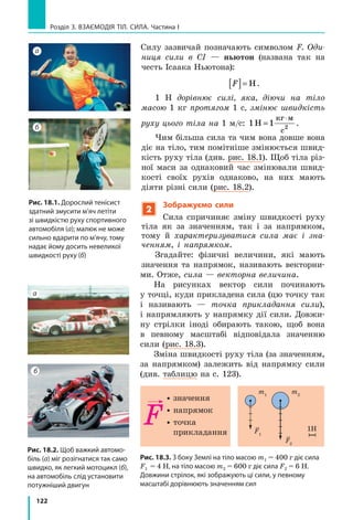 114
Розділ 3. ВЗАЄМОДІЯ ТІЛ. СИЛА. Частина I
Перший  кубик  виготовлений  з  корка.  Густина  корка  становить 
0,2 
г
см3
 — це означає, що маса корка об’ємом 1 см3
 дорівнює 0,2 г.
Густина  льоду  дорівнює  0,9 
г
см3
,  отже,  маса  льоду  об’ємом  1  см3
 
дорівнює 0,9 г. 
Густина  свинцю  становить  11,3 
г
см3
,  тому  суцільне  свинцеве  тіло 
об’ємом 1 см3
 має масу 11,3 г.
 Скориставшись  рис.  16.3,  дізнайтесь  густину  золота.  За  таблицями
густин деяких речовин (див. с. 249 підручника) визначте масу куби­
ка об’ємом 1 см3
, виготовленого з латуні.
4
З’ясовуємо, від яких чинників залежить густина речовини
Густина суттєво залежить від агрегатного
стану і температури речовини. 
Якщо  речовина  змінює  свій  агрегатний 
стан  або  тем пературу,  її  маса залишається
незмінною,  оскільки  кількість  частинок  (мо­
лекул,  атомів)  і  маса  кожної  з  них  не  змі­
нюються.  А  от  об’єм речовини  змінюється, 
оскільки  змінюється  середня  відстань  між 
частинками. 
Так,  у  разі  переходу  речовини  з рідкого
стану в газоподібний густина речовини змен-
шується, оскільки збільшується середня від­
стань  між  частинками  і  відповідно  збільшу­
ється об’єм, який займає речовина (рис. 16.4).
Зі  збільшенням температури  середня 
відстань між частинками збільшується, від­
повідно збільшується об’єм речовини і змен-
шується її густина. І навпаки, чим нижчою 
є  температура  речовини,  тим  менші  міжмо­
лекулярні  проміжки,  тобто  меншим  є  об’єм 
речовини і більшою — її густина*.
5
Учимося обчислювати густину тіла**, масу та об’єм тіла
Одним зі способів дізнатися, з якої речовини складається суцільне 
тіло, є обчислення його густини, а потім порівняння одержаного резуль­
тату  з  даними  таблиці  густин.  Щоб  визначити густину тіла, досить
*  Винятками є вода, чавун і деякі інші речовини. Наприклад, під час нагрівання води 
від 0 °С до 4 °С її густина збільшується.
** Звісно,  густина  —  це  характеристика  речовини,  але  іноді  для  скорочення  запису 
або з інших міркувань використвовують термін «густина тіла».
Рис 16.4. Відстань між молеку-
лами рідини набагато менша,
ніж відстань між молекулами
газу
Рідина
Газ
 