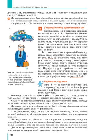 116
Розділ 3. ВЗАЄМОДІЯ ТІЛ. СИЛА. Частина I
Одиницею  густини  в  СІ  є  кілограм  на  метр  кубічний  (кг/м3
).  Також 
використовують  одиницю  густини  грам  на  сантиметр  кубічний  (г/см3
). 
Ці одиниці пов’язані співвідношенням:  1000 13
кг/м г/см= 3
.
Знаючи об’єм тіла та його середню густину, можна знайти масу тіла: 
m V= ρ .  Відповідно  за  відомими  масою  та  густиною  можна  знайти  об’єм 
тіла:  V
m
=
ρ
.
контрольні запитання
1.  Дайте  означення  густини  речовини.  2.  Які  вимірювання  необхід­
но  здійснити,  щоб  визначити  густину  речовини?  3.  Які  одиниці  гус­
тини  ви  знаєте? 4.  Як  подати  густину  в  грамах  на  сантиметр  кубіч­
ний  (г/см3
),  якщо  відоме  її  значення  в  кілограмах  на  метр  кубічний 
(кг/м3
)?  5. Чи  залежить  густина  речовини  від  температури  та  агре­
гатного  стану  речовини?  Якщо  залежить,  то  як?  Відповідь  поясніть. 
6.  Як  обчислити  масу  тіла  за  його  середньою  густиною  та  об’ємом? 
7. Як визначити об’єм тіла, знаючи його середню густину та масу?
Вправа № 16
1.  У  циліндрі  під  поршнем  міститься  кисень. 
Пор шень починають опускати (див. рисунок). 
Як  при  цьому  змінюється:  а)  маса  газу? 
б) об’єм газу? в) густина газу?
2.  Густина платини дорівнює 21  500 кг/м3
. Якою 
є маса платини  об’ємом 1 м3
? об’ємом 1 см3
?
3.  Значення  якої  величини  ми  насправді  порів­
нюємо, коли говоримо: «легкий, мов повіт   ря», 
«важкий, як свинець»?
4.  У  яких  випадках  маси  тіл  однакового  об’єму 
будуть рівними?
5.  Одна з двох однакових посудин наповнена рідким медом, друга — 
олією. Маса якої рідини більша і в скільки разів?
6.  Два  кубики  мають  однакову  масу.  Перший  кубик  виготовлений 
з оргскла, другий — з дуба. Об’єм якого кубика є меншим і в скільки 
разів?
Експериментальне завдання
«Хто густіший».  За  можливості  визначте  середню  густину  власного 
тіла,  знаючи  свою  масу.  Об’єм  тіла  можна  знайти,  вимірявши  кіль­
кість  води,  яку  ви  витісняєте  під  час  занурення  у  ванну.  Підказка: 
крім  ванни  вам  знадобляться  посудина  відомого  об’єму  (каструля, 
пластикова пляшка тощо) і помічник.
 
