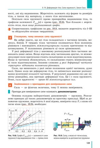 121
§ 18. Сила — міра взаємодії. Графічне зображення сил. Додавання сил
8.  Розв’яжіть задачу 3, подану в § 17, інакше.
9.  Алюмінієвий циліндр масою 1,35 кг повністю занурили в посудину, 
до країв наповнену спиртом. Визначте масу спирту, що вилився.
10.  Наведіть приклади взаємодії тіл, з якою ви маєте справу в побуті, 
школі,  під  час  занять  спортом  тощо.  Які  зміни  при  цьому 
відбуваються з тілами?
Експериментальне завдання
«Фізика на кухні».  Визначте  густину  сирої 
картоплі,  скориставшись  обладнанням, 
зображеним на рис. 3. 
Можете  визначити  також  густину  деяких 
інших  овочів.  Пам’ятайте:  щоб  правильно 
виміряти об’єм тіла, його слід занурити у воду 
повністю.
§ 18. СиЛА — МіРА ВЗАЄМОДіЇ. ГРАФіЧНЕ
ЗОБРАЖЕННЯ СиЛ. ДОДАВАННЯ СиЛ
З поняттям сили в буквальному значенні ми зустрічаємося на кожному кроці.
У  побуті зміст слова «сила» й утворених від нього «силач», «сильний» пов’язаний
з можливостями людини, тварини, механізму, з інтенсивністю прояву природних явищ.
Ми говоримо «найсильніша людина», «сила волі», «сильні почуття», «сильний мороз»,
«сильний двигун». А який зміст вкладають у поняття «сила» фізики?
1
Дізнаємося, що означає поняття «сила» у фізиці
Уже  зазначалося,  що  причиною зміни швидкості руху тіла є його
взаємодія  з  іншими  тілами. 
Щоб  тенісний  м’яч  повернувся  на  бік  суперника,  ви  б’єте  по  м’я­
чу  ракеткою,  але  і  м’яч  «б’є»  по  ракетці.  Щоб  зупинити  велосипед,  ви 
натискаєте  на  ручки  гальма  і  водночас  відчуваєте,  як  вони  тиснуть  на 
ваші долоні. 
Зверніть  увагу:  в  будь­якому  випадку  результат  залежить  від  того, 
наскільки  «сильною»  буде взаємодія:  сильніше  вдарите  по  м’ячу  —  м’яч 
набере  більшу  швидкість  (рис.  18.1);  сильніше  натиснете  на  гальма  — 
скоріше зупиниться велосипед. 
Мірою дії одного тіла на інше слугує фізична величина сила.
Сила — це фізична величина, яка є мірою дії одного тіла на інше (мірою
взаємодії тіл).
Рис. 3
§ 18. СиЛА — МіРА ВЗАЄМОДіЇ. ГРАФіЧНЕ
ЗОБРАЖЕННЯ СиЛ. ДОДАВАННЯ СиЛ
 