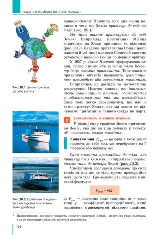 128
Розділ 3. Взаємодія тіл. Сила. Частина I
Якщо тіло розтягує підвіс (нитку, джгут,
шнур), то виникає сила пружності, напрям­
лена вздовж підвісу. Цю силу називають си-
лою натягу підвісу і позначають символом

T
(рис. 19.5).
4
Відкриваємо закон Гука
Наукове дослідження процесів розтягу­
вання та стискання тіл розпочав у  XVII  ст.
Роберт Гук (рис.  19.6). Результатом роботи
вченого став закон, який згодом отримав
наз­ву закон Гука:
У разі малих пружних деформацій розтягнен-
ня або стиснення сила пружності прямо про-
порційна видовженню тіла і  завжди намага-
ється повернути тіло в недеформований стан:
F kxпруж = ,
де Fпруж — сила пружності; x — видовження
тіла; k   — коефіцієнт пропорційності, який
називають жорсткістю тіла.
Видовження — це фізична величина, яка
характеризує деформації розтягнення та
стиснення і дорівнює зміні довжини тіла
в результаті деформації.
Видовження х визначають за формулою:
x l l= − 0 ,
де l — довжина деформованого тіла; l0 — дов­
жина недеформованого тіла (рис. 19.7).
Жорсткість тіла можна визначити, ско­
риставшись законом Гука:
F kx k
F
xпруж
пруж
= ⇒ = .
Одиниця жорсткості в СІ — ньютон на
метр:
k[ ]=
Н
м
.
Жорсткість — це характеристика тіла, 
тому вона не залежить ані від сили пруж­- 
Рис. 19.5. Сила натягу підві-
су (T) завжди напрямлена
вздовж підвісу
T2
T1
T
N
TT2
T1
T
N
TT2
T1
T
N
T
Рис. 19.6. Роберт Гук
(1635–1703), видатний англій-
ський природознавець, один
із засновників експерименталь-
ної фізики
Рис. 19.7. Якщо до гумового
шнура підвісити тягар, то
довжина шнура збільшиться
l
x
l0
 