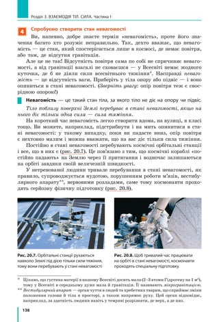 130
Розділ 3. ВЗАЄМОДІЯ ТІЛ. СИЛА. Частина I
1) виміряти видовження x пружини;
2)  скориставшись  законом  Гука,  визна­
чити силу пружності ( F kxпруж = ), яка діє на 
кота  з  боку  пружини  і  за  значенням  дорів­
нює силі F тяги кота:  F F= пруж.
Зрозуміло,  що  кожного  разу  вимірювати 
видовження  і  розраховувати  силу  незручно. 
Тому  для  вимірювання  сил  пружину  закріп­
люють  на  панелі,  на  яку  наносять  шкалу, 
градуюючи її відразу в одиницях сили. Саме 
таку  будову  мають  найпростіші  шкільні  ла­
бораторні  динамометри  (рис.  19.10).  Існують 
й інші види пружинних динамометрів (див., 
наприклад, рис. 19.11).
7
Учимося розв’язувати задачі
Задача 1. Діючи  на  пружину  силою 
40  Н,  учень  розтягнув  її  на  8  см.  Визначте 
жорсткість  пружини.  Яку  силу  треба 
прикласти  учневі,  щоб  розтягти  ту  саму 
пружину  ще  на  6  см?  Деформацію  пружини 
вважайте  малою  пружною.
Аналіз фізичної проблеми. Сила,  яку  при­
кладає  хлопчик,  за  значенням  дорівнює  силі 
пружності,  що  виникає  під  час  розтягнення 
пружини:  F F= пруж  (рис.  19.12).  Деформація 
є  малою  пружною,  тому  скористаємося  зако­
ном  Гука.  Задачу  розв’язуватимемо  в  одини­
цях СІ.
Дано:
F1 40=   Н
x1 8= =см 0,08 м
x x2 1 6− = =см 0,06 м
x x2 1 6− = =см 0,06 м
Пошук математич-
ної моделі, розв’язання.
1.  Визначимо  жорст­
кість пружини:
F kxпруж1 = 1, 
тому k k
F
x
F
x
= = =пруж1 Н
м1
1
1
40
0 08
;
,
k k
F
x
F
x
= = = =пруж1 Н
м
Н
м1
1
1
40
0 08
500;
,
.
2. Знайдемо силу, яку 
треба  прикласти  учневі, 
щоб  додатково  розтягну­
ти пружину: 
F F kx2 2 2= =пруж .
Знайти:
k —  ?
F2 —  ?
Рис. 19.10. Шкільні пружинні
лабораторні динамометри:
1 — панель; пластиковий кор-
пус; 2 — пружина; 3 — шкала;
4 — повідець із гачком
1
2
3
4
Рис. 19.11. Тяговий динамо-
метр, призначений для вимірю-
вання великих сил, наприклад
сили тяги трактора
Рис. 19.12. До задачі 1 в § 19
 
F F= пруж
 
F F= пруж
 