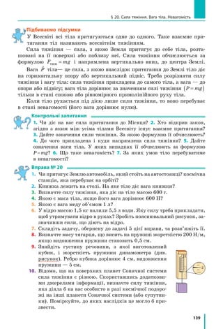 131
§ 19. Деформація тіла. Сила пружності. Закон Гука
За умовою x x2 1 0 06− = , м, тому x x2 1 0 06= + = =, м 0,08 м+0,06 м 0,14 м;
отже, F2 500 0 14 70˜
Н
м
м Н, .
Аналіз результатів. Для видовження пружини на 8 см учень при­
кладає силу 40 Н; для видовження пружини ще на 6 см учневі треба
збільшити силу на 30 Н — це правдоподібний результат.
Відповідь: k = 500
Н
м
; F2
 = 70 Н.
Задача 2. Виконуючи експериментальне завдання, дівчинка збіль­
шувала навантаження гумового шнура, щоразу вимірюючи силу, яка
діє на шнур, і відповідне видовження шнура. Скориставшись таблицею,
яку отримала дівчинка, побудуйте графік залежності сили пружності
від видовження шнура — F xпруж ( ). За допомогою графіка визначте:
1) жорсткість шнура;
2) видовження шнура, коли до ньо­
го прикладено силу 5 Н;
3) силу, яку треба прикласти до
шнура, щоб видовження становило 6 см.
Аналіз фізичної проблеми. Під час розтягнення шнура виникає сила
пружності, яка за значенням дорівнює силі, що діє на шнур: F Fпруж = .
Для побудови графіка залежності F xпруж ( ) накреслимо дві взаємно
перпендикулярні осі. На горизонтальній осі будемо відкладати видов­
ження x шнура, а на вертикальній — відповідне значення сили пруж­
ності Fпруж.
Розв’язання. Побудувавши зазначені
точки (див. рисунок), побачимо, що всі вони
належать одній прямій, отже, для будь-якої
точки графіка маємо: F kxпруж = .
1) Обравши точку А графіка, знайдемо
жорсткість шнура: k
F
x
= = =пруж Н
м
Н
м
8
0 4
20
,
.
2) Видовження шнура внаслідок дії сили
5 Н знайдемо за графіком: якщо Fпруж = 5 Н,
то x = 0 25, м.
3) Силу, яку треба прикласти до шнура, щоб він був видовжений на
0,06 м, знайдемо за законом Гука: F F kx= = = ⋅ =пруж
Н
м
м20 0 06 1 2, , Н.
Відповідь: k x F= = =20 0 25 1 2
Н
м
м Н; , ; , .
Сила F, Н 2 4 6 8
Видовжен­
ня x, м
0,1 0,2 0,3 0,4
0
х, м
Fпруж, Н
A
0,1
2
0,2 0,3 0,4
4
6
8
 