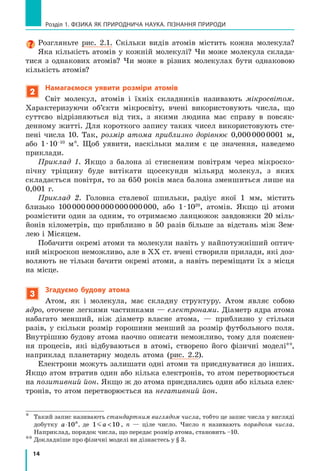14
Розділ 1. фізика як природнича наука. пізнання природи
Розгляньте рис. 2.1. Скільки видів атомів містить кожна молекула?
Яка кількість атомів у кожній молекулі? Чи може молекула склада-
тися з однакових атомів? Чи може в різних молекулах бути однаковою
кількість атомів?
2
Намагаємося уявити розміри атомів
Світ молекул, атомів і  їхніх складників називають мікросвітом.
Характеризуючи об’єкти мікросвіту, вчені використовують числа, що
суттєво відрізняються від тих, з  якими людина має справу в  повсяк-
денному житті. Для короткого запису таких чисел використовують сте-
пені числа 10. Так, розмір атома приблизно дорівнює 0,000 000 0001  м,
або 1 · 10–10
м*. Щоб уявити, наскільки малим є  це значення, наведемо
приклади.
Приклад 1. Якщо з  балона зі стисненим повітрям через мікроско-
пічну тріщину буде витікати щосекунди мільярд молекул, з  яких
складається повітря, то за 650 років маса балона зменшиться лише на
0,001  г.
Приклад 2. Головка сталевої шпильки, радіус якої 1 мм, містить
близько 100 000 000 000 000 000 000, або 1 ∙ 1020
, атомів. Якщо ці атоми
розмістити один за одним, то отримаємо ланцюжок завдовжки 20 міль-
йонів кілометрів, що приблизно в  50 разів більше за відстань між Зем-
лею і Мі­сяцем.
Побачити окремі атоми та молекули навіть у найпотужніший оптич-
ний мікроскоп неможливо, але в ХХ ст. вчені створили прилади, які доз-
воляють не тільки бачити окремі атоми, а навіть переміщати їх з місця
на місце.
3
Згадуємо будову атома
Атом, як і  молекула, має складну структуру. Атом являє собою
ядро, оточене легкими частинками — електронами. Діаметр ядра атома
набагато менший, ніж діаметр власне атома,  — приблизно у  стільки
разів, у  скільки розмір горошини менший за розмір футбольного поля.
Внутрішню будову атома наочно описати неможливо, тому для пояснен-
ня процесів, які відбуваються в  атомі, створено його фізичні моделі**,
наприклад планетарну модель атома (рис. 2.2).
Електрони можуть залишати одні атоми та приєднуватися до інших.
Якщо атом втратив один або кілька електронів, то атом перетворюється
на позитивний йон. Якщо ж до атома приєднались один або кілька елек-
тронів, то атом перетворюється на негативний йон.
*	 Такий запис називають стандартним виглядом числа, тобто це запис числа у вигляді
добутку a n
⋅10 , де 1 10a  , n  — ціле число. Число n називають порядком числа.
Наприклад, порядок числа, що передає розмір атома, становить –10.
**	Докладніше про фізичні моделі ви дізнаєтесь у § 3.
 