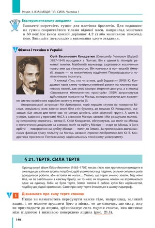 132
Розділ 3. ВЗАЄМОДІЯ ТІЛ. СИЛА. Частина I
Підбиваємо підсумки
Деформацією  називають  зміну  форми  і  (або)  розмірів  тіла.  Якщо 
після  припинення  дії  на  тіло  зовнішніх  сил  деформації  повністю 
зникають,  то  це  пружні  деформації;  якщо  деформації  зберігаються,  то 
це  пластичні  деформації.
Сила пружності 

Fпруж  — це сила, яка виникає під час деформації тіла 
і напрямлена протилежно напрямку зміщення частин цього тіла в проце­
сі деформації. Сила пружності є проявом дії міжмолекулярних сил.
У разі малих пружних деформацій розтягнення та стиснення викону­
ється  закон  Гука:  сила  пружності  прямо  пропорційна  видовженню  тіла 
і завжди намагається повернути тіло в недеформований стан:  F kxпруж = .
Прилади для вимірювання сили називають динамометрами. Найпро­
стіші з них — пружинні динамометри. 
контрольні запитання
1. Що таке деформація? У чому причина її виникнення? 2. Які види 
деформацій  ви  знаєте?  Наведіть  приклади.  3.  Які  деформації  нази­
вають  пружними?  пластичними?  Наведіть  приклади.  4.  Дайте  озна­
чення  сили  пружності.  5.  Чому  виникає  сила  пружності?  6.  Сформу­
люйте  закон  Гука.  7.  Який  прилад  слугує  для  вимірювання  сили? 
8. Опишіть будову найпростішого лабораторного динамометра. 
Вправа № 19
1.  На стіл поставили важкий брусок. Що відбувається зі стільницею? 
Куди  напрямлена  сила  пружності  стільниці?  Виконайте  рисунок 
і зазначте на ньому силу пружності, що діє на брусок.
2.  Пружина в розтягнутому стані має довжину 12 см. Якою є довжина 
недеформованої пружини, якщо видовження дорівнює 20 мм?
3.  Жорсткість  пружини  становить  20  Н/м.  Яку  силу  потрібно 
прикласти до пружини, щоб розтягти її на 0,1 м?
4.  У кожному випадку за даними щодо сили пружності та видовження 
пружини  визначте  жорсткість  пружини:  a)  Fпруж = 10  Н,  x = 0,2  м; 
б) Fпруж = 3 кН, x = 0,15 м;  в) Fпруж = 2,1 Н, x = 3,5 мм.
5.  Скориставшись законом Гука, знайдіть значення фізичних величин 
(Fпруж,  k  або  х):  a)  x = 2  см,  Fпруж = 13  Н;  б)  k = 2  Н/см,  x = 4  мм;  
в) Fпруж = 1,8 кН, k = 600 Н/м.
6.  У разі стиснення пружини на 7 см виникає сила пружності 2,8 кН. 
Яка сила виникне в разі стиснення цієї пружини на 4,2 мм?
7.  Багато  виробників  подають  характери­
стики  своїх  пружин  за  допомогою 
графіків.  На  рис.  1  подано  графіки 
залежно сті  Fпруж(х)  для  двох  пружин. 
Визначте  жорсткість  кожної  пружини. 
Обчисліть  видовження  кожної  пружини  в 
разі, якщо до неї прикласти силу 25 Н.
Підбиваємо підсумки
Рис. 1
1
1
2
0 х, см
20
10
2 3
Fпруж, Н
 