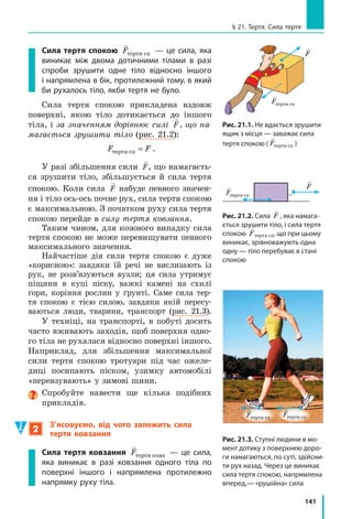 133
Лабораторна робота № 8
8.	 Дві пружини, які мають жорсткості
40  Н/м і 50  Н/м, з’єднані послідовно
(рис. 2). Яким буде видовження
цієї системи пружин, якщо до неї
прикласти силу F = 10 Н? Якою є
жорсткість системи? Зверніть увагу:
в разі послідовного з’єднання пружин
сила пружності буде однаковою в будь-
якій точці системи: Fпруж
 = Fпруж 1
 = Fпруж 2
.
Фізика і техніка в Україні
Дніпровський національний університет імені
Олеся Гончара (ДНУ) — один із провідних вищих
навчальних закладів України. Перший набір сту-
дентів ДНУ здійснив у 1918  р. Першим ректором
університету був відомий учений-біолог Володимир
Порфирійович Карпов (1870–1943).
З ДНУ пов’язані імена відомих учених-
фізиків, серед яких Г.  В.  Курдюмов, В.  І.  Данилов,
О. М. Динник, В. С. Будник, В. І. Моcсаковський та ін.
Завдяки зусиллям провідних науковців у ДНУ успіш-
но розвиваються відомі наукові школи в галузі ма-
тематики, механіки, радіо­фізики, ракетно-космічної
техніки, нейрокібернетики тощо.
Зважаючи на державне та міжнародне визнання результатів діяльності, Дніпров-
ському університету присвоєно статус національного.
ЛАБОРАТОРНА РОБОТА № 8
Тема. 	 Дослідження пружних властивостей тіл.
Мета:	 дослідити пружні властивості гумових шнурів під час деформації розтягнення.
Обладнання: штатив із муфтою та лапкою; три однакові гумові шнури завдовжки
15–20 см; набір тягарців масою 100 г кожен; учнівська лінійка.
Вказівки до роботи
 Підготовка до експерименту
1.	 Перед тим як виконувати роботу, переконайтеся, що ви знаєте
відповіді на такі запитання.
	 1) Що таке деформація? Які існують види деформації?
	 2) Які деформації називають пружними? пластичними?
	 3) За якою формулою розраховують силу пружності?
F
Рис. 2
k1 k2
 