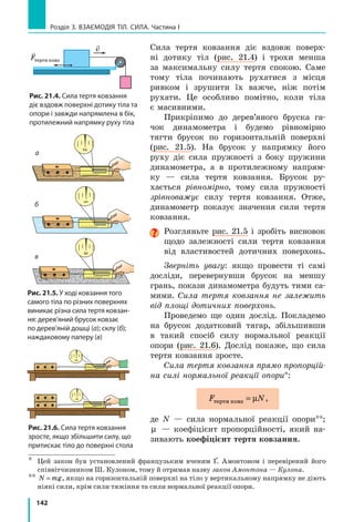 134
Розділ 3. Взаємодія тіл. Сила. Частина I
2.	 Визначте ціну поділки шкали лінійки.
3.	 Зберіть пристрій.
	 1) На кінцях одного зі шнурів (шнур А) зав’яжіть петлі так,
щоб відстань між вузликами становила близько 8  см.
	 2) Складіть два інші шнури й отримайте подвійний шнур В. На
його кінцях теж зав’яжіть петлі так, щоб відстань між вузли­
ками становила приблизно 8 см.
	 3) Шнури А і В підвісьте за петлі на лапку штатива (рис. 1).

Експеримент
Суворо дотримуйтесь інструкції з  безпеки (див. форзац підручника).
Результати вимірювань та обчислень відразу заносьте до таблиці.
1.	 Потягнувши за петлю, вирівняйте шнур А,
не розтягуючи його. Виміряйте відстань l0А
між вузликами — довжину недеформовано­
го шнура А.
2.	 Підвісьте до шнура А тягарець масою 100 г
(рис. 2). Виміряйте відстань lА
між вузли­
ками — довжину деформованого шнура А.
	 Примітка. Якщо підвішений до шнура тя­
гарець масою 100 г перебуває в стані спо­
кою, він розтягує шнур із силою, що дорів­
нює приблизно 1  Н.
3.	 Зніміть тягарець. З’ясуйте, чи повернувся
нижній вузлик шнура А у вихідне поло­
ження, тобто чи була деформація шнура
пружною.
4.	 До шнура А послідовно підвішуйте 2, 3,
4  тягарці. Для  кожного випадку виміряйте
довжину деформованого шнура А.
	 Зверніть увагу: після кожного досліду слід
знімати тягарці й з’ясовувати, чи повернув­
ся нижній вузлик шнура у вихідне поло­
ження. Якщо деформація шнура перестане
бути пружною (після зняття тягарців шнур
залишиться деформованим), досліди необ­
хідно припинити.
5.	 Повторіть дії, описані в пунктах 1–4, зі
шнуром В.
 Опрацювання результатів експерименту
1.	 Для кожного досліду:
	 1) визначте видовження шнурів: x l lA A A= − 0 і x l lB B B= − 0 ; отри­
мані результати подайте в метрах.
	 2) знайдіть відношення:
F
xA
пруж
;
F
xB
пруж
.
А B
l0А
l0В
Рис. 1
А B
Рис. 2
lА
 