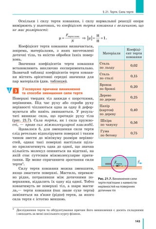 135
Лабораторна робота № 8
Номер
досліду
Маса тягар ця, 
m, г
Сила 
пружності
Fпруж
, Н
Шнур А Шнур В
Довжина
Видов­
ження 
xA
, м
Відношення
Fпруж
 
xА
,  Н___
 м
Довжина
Видов­
ження 
xB
, м
Відношення
Fпруж
 
____
xB
,  Н___
 м
l0A
, см
lA
, см
l0B
, см
lB
, см
1 100 1
2 200 2
3 300 3
4 400 4
 Аналіз експерименту та його результатів
Порівняйте відношення 
F
x
пруж
 для кожного досліду. Зробіть висно­
вок,  у  якому  зазначте:  1)  чи  впливає  навантаження  на  те,  якою  буде 
деформація  (пружною  або  пластичною);  2)  чи  залежить  у  разі  пружної 
деформації  жорсткість  k
F
x
=




пруж
  шнура  від  його  видовження;  3)  як 
змінилася  жорсткість  шнура  зі  збільшенням  його  товщини  вдвічі. 
+ Творче завдання
 Чи  зміниться  відношення 
F
x
пруж
,  отримане  в  роботі,  якщо  шнур 
замінити на такий самий, але вдвічі довший? Перевірте результати сво­
їх  міркувань  експериментально. 
§ 20. СиЛА ТЯЖіННЯ. ВАГА ТіЛА. НЕВАГОМіСТЬ
Якщо відпустити, наприклад, олівець, він обов’язково впаде. Якщо поставити рюкзак
на лаву, вона (хоч і непомітно для ока) прогнеться. Якщо підвісити до гумового
шнура яке-небудь тіло, шнур розтягнеться. Усе це — наслідки притягання Землі.
Однак репортажі з  космічних станцій демонструють нам нібито «зникнення» земного
тяжіння — космонавти і всі речі на борту станцій перебувають у стані невагомості.
У цьому параграфі ви детальніше познайомитесь із земним тяжінням і дізнаєтесь, чи
можна відтворити невагомість удома.
1
Дізнаємося про гравітаційну взаємодію
Чому будь­який предмет: випущений із руки олівець, крапля дощу, 
листок  дерева  тощо  —  падає  вниз?  Чому  стріла,  пущена  з  лука,  не  ле­
тить увесь час прямо, а врешті падає на землю? Чому Місяць рухається
§ 20. СиЛА ТЯЖіННЯ. ВАГА ТіЛА. НЕВАГОМіСТЬ
 