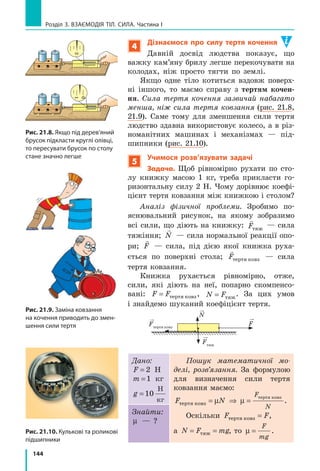 136
Розділ 3. Взаємодія тіл. Сила. Частина I
навколо Землі? Причина всіх цих явищ по­
лягає в тому, що Земля притягує до себе всі
тіла (рис. 20.1).
Усі тіла також притягують до себе
Землю. Наприклад, притягання Місяця
спричиняє на Землі припливи та відпливи
(рис. 20.2). Завдяки притяганню Сонця наша
планета й усі інші планети Сонячної системи
рухаються навколо Сонця по певних орбітах.
У 1687 р. Ісаак Ньютон сформулював за­
кон, згідно з яким між усіма тілами Всесві-
ту існує взаємне притягання. Таке взаємне
притягання об’єктів називають гравітацій-
ною взаємодією або всесвітнім тяжінням.
Спираючись на досліди та математичні
розрахунки, Ньютон виявив, що інтенсив-
ність гравітаційної взаємодії збільшується
зі збільшенням мас тіл, які взаємодіють.
Саме тому легко переконатися, що нас із
вами притягує Земля, але ми зовсім не від­
чуваємо притягання нашого сусіда по парті.
2
Знайомимось із силою тяжіння
У фізиці силу гравітаційного притяган­
ня Землі, яка діє на тіла поблизу її поверх­
ні*, називають силою тяжіння.
Сила тяжіння

Fтяж — це сила, з якою Земля
притягує до себе тіла, що перебувають на її
поверхні або поблизу неї.
Сила тяжіння прикладена до тіла, яке
притягується Землею, і напрямлена верти-
кально вниз, до центра Землі (рис. 20.3).
Численними дослідами доведено, що сила
тяжіння, яка діє на тіло, прямо пропорційна
масі цього тіла. Цю залежність подають у ви­
гляді формули:
F mgтяж = ,
де Fтяж
— значення сили тяжіння; m — маса
тіла; g — коефіцієнт пропорційності, який
називають прискорення вільного падіння.
*	 Вважатимемо, що коли говорять «поблизу поверхні Землі», мають на увазі відстань,
яка не перевищує кількох десятків кілометрів.
Рис. 20.2. Припливи та відпли-
ви є наслідками притягання
Землі до Місяця
Рис. 20.1. Земля притягує
до себе всі тіла
 