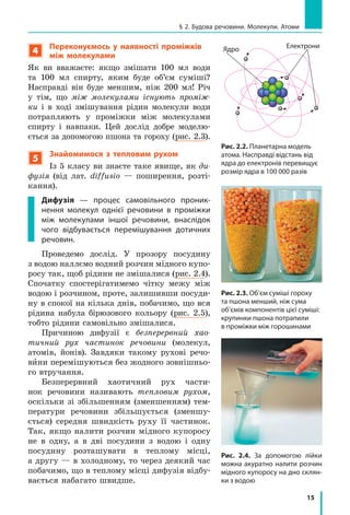 15
§ 2. Будова речовини. Молекули. Атоми
4
Переконуємось у  наявності проміжків
між молекулами
Як ви вважаєте: якщо змішати 100 мл води
та 100 мл спирту, яким буде об’єм суміші?
Насправді він буде меншим, ніж 200 мл! Річ
у  тім, що між молекулами існують проміж-
ки і  в  ході змішування рідин молекули води
потрапляють у  проміжки між молекулами
спирту і навпаки. Цей дослід добре моделю-
ється за допомогою пшона та гороху (рис. 2.3).
5
Знайомимося з  тепловим рухом
Із 5 класу ви знаєте таке явище, як ди-
фузія (від лат. diffusio  — поширення, розті-
кання).
Дифузія  — процес самовільного проник-
нення молекул однієї речовини в  проміжки
між молекулами іншої речовини, внаслідок
чого відбувається перемішування дотичних
речовин.
Проведемо дослід. У  прозору посудину
з водою наллємо водний розчин мідного купо-
росу так, щоб рідини не змішалися (рис. 2.4).
Спочатку спостерігатимемо чітку межу між
водою і розчином, проте, залишивши посуди-
ну в спокої на кілька днів, побачимо, що вся
рідина набула бірюзового кольору (рис. 2.5),
тобто рідини самовільно змішалися.
Причиною дифузії є  безперервний хао-
тичний рух частинок речовини (молекул,
атомів, йонів). Завдяки такому рухові речо-
вини перемішуються без жодного зовнішньо-
го втручання.
Безперервний хаотичний рух части-
нок речовини називають тепловим рухом,
оскільки зі збільшенням (зменшенням) тем-
ператури речовини збільшується (зменшу-
ється) середня швидкість руху її ча­стинок.
Так, якщо налити розчин мідного купоросу
не в  одну, а  в  дві посудини з  водою і  одну
посудину розташувати в  теплому місці,
а другу — в холодному, то через деякий час
побачимо, що в теплому місці дифузія відбу-
вається набагато швидше.
Рис. 2.2. Планетарна модель
атома. Насправді відстань від
ядра до електронів перевищує
розмір ядра в 100 000 разів
Рис. 2.3. Об’єм суміші гороху
та пшона менший, ніж сума
об’ємів компонентів цієї суміші:
крупинки пшона потрапили
в проміжки між горошинами
Рис. 2.4. За допомогою лійки
можна аку­ратно налити розчин
мідного купоросу на дно склян-
ки з водою
Ядро Електрони
 