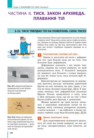 142
Розділ 3. Взаємодія тіл. Сила. Частина I
Сила тертя ковзання діє вздовж поверх­
ні дотику тіл (рис. 21.4) і  трохи менша
за максимальну силу тертя спокою. Саме
тому тіла починають рухатися з  місця
рив­ком і зрушити їх важче, ніж потім
рухати. Це особливо помітно, коли тіла
є масивними.
Прикріпимо до дерев’яного бруска га­
чок динамометра і будемо рівномірно
тягти брусок по горизонтальній поверхні
(рис. 21.5). На брусок у напрямку його
руху діє сила пружності з боку пружини
динамометра, а в протилежному напрям­
ку — сила тертя ковзання. Брусок ру­
хається рівномірно, тому сила пружності
зрівноважує силу тертя ковзання. Отже,
динамометр показує значення сили тертя
ковзання.
Розгляньте рис. 21.5 і зробіть висновок
щодо залежності сили тертя ковзання
від властивостей дотичних поверхонь.
Зверніть увагу: якщо провести ті самі
досліди, перевернувши брусок на меншу
грань, покази динамометра будуть тими са­
мими. Сила тертя ковзання не залежить
від площі дотичних поверхонь.
Проведемо ще один дослід. Покладемо
на брусок додатковий тягар, збільшивши
в  такий спосіб силу нормальної реакції
опори (рис. 21.6). Дослід покаже, що сила
тертя ковзання зросте.
Сила тертя ковзання прямо пропорцій-
на силі нормальної реакції опори*:
F Nтертя ковз = µ ,
де N — сила нормальної реакції опори**;
µ — коефіцієнт пропорційно­сті, який на­
зивають коефіцієнт тертя ковзання.
*	 Цей закон був установлений французьким вченим Ґ. Амонтоном і перевірений його
співвітчизником Ш. Кулоном, тому й отримав назву закон Амонтона — Кулона.
**	 N mg= , якщо на горизонтальній поверхні на тіло у вертикальному напрямку не діють
ніякі сили, крім сили тяжіння та сили нормальної реакції опори.
Рис. 21.5. У ході ковзання того
самого тіла по різних поверхнях
виникає різна сила тертя ковзан-
ня: дерев’яний брусок ковзає
по дерев’яній дошці (а); склу (б);
наждаковому паперу (в)
1
3
2
а
1
3
б
3
в
2424
Рис. 21.6. Сила тертя ковзання
зросте, якщо збільшити силу, що
притискає тіло до поверхні стола
Рис. 21.4. Сила тертя ковзання
діє вздовж поверхні дотику тіла та
опори і завжди напрямлена в бік,
протилежний напрямку руху тіла

Fтертя ковз
v
 