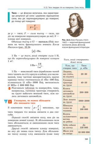 143
§ 21. Тертя. Сила тертя
Оскільки і силу тертя ковзання, і силу нормальної реакції опори 
вимірюють у ньютонах, то коефіцієнт тертя ковзання є величиною, що
не має розмірності:
µ µ= ⇒ [ ]= =
F
N
тертя ковз H
H
1.
Коефіцієнт тертя ковзання визначається,
зокрема, матеріалами, з яких виготовлені
дотичні тіла, та якістю обробки їхніх повер­
хонь.
Значення коефіцієнтів тертя ковзання
встановлюють виключно експериментально.
Зазвичай таблиці коефіцієнтів тертя ковзан­
ня містять орієнтовні середні значення для
пар матеріалів (див. таблицю).
3
З’ясовуємо причини виникнення
та способи зменшення сили тертя
Поверхні твердих тіл завжди є шорсткими,
нерівними. Під час руху або спроби руху
нерівності чіпляються одна за одну й дефор­
муються або навіть зминаються. У  резуль­
таті виникає сила, що протидіє руху тіла
(рис. 21.7). Сила тертя, як і сила пружно­
сті, — прояв сил міжмолекулярної взаємодії.
Здавалося б, для зменшення сили тертя
слід ретельно відполірувати поверхні і таким
чином звести до мінімуму розміри нерівно­
стей, однак такі поверхні настільки щіль­
но прилягатимуть одна до одної, що значна
кількість молекул опиниться на відстані, на
якій стає суттєвим міжмолекулярне притя­
гання. Це може спричинити зростання сили
тертя*.
Силу тертя ковзання можна зменшити,
якщо змастити поверхні. Мастило, переваж­
но рідке, потрапивши між дотичними по­
верхнями, віддалить їх одну від одної. Тобто
ковзатимуть не поверхні тіл, а шари масти­
ла,— тертя ковзання (так зване сухе тертя)
заміниться на в’язке (рідке) тертя, за якого
сила тертя є істотно меншою.
*	 Дослідження тертя та обґрунтування причин його виникнення є досить складними
і виходять за межі шкільного курсу фізики.
Матеріали
Коефіці­
єнт тертя
ковзання
Сталь  
по льоду
0,02
Сталь  
по сталі
0,15
Бронза  
по бронзі
0,20
Дерево  
по дереву
0,25
Папір
(картон)  
по дереву
0,40
Шкіра  
по чавуну
0,56
Гума  
по бетону
0,75
Рис. 21.7. Виникнення сили
тертя пов’язане з наявністю
нерівностей на поверхнях
доти­чних тіл
v

Fтертя
 