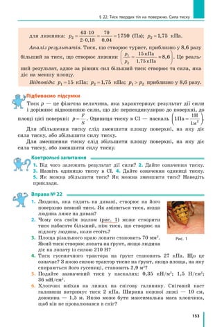 145
§ 21. Тертя. Сила тертя
Перевіримо одиницю, знайдемо значення шуканої величини:
µ[ ]= = =
⋅
Н
кг
Н
кг
Н
Н
1;  µ = = =
⋅
2
1 10
2
10
0 2, .
Аналіз результатів: коефіцієнт тертя 0,2 властивий такій парі, як 
дерево по дереву, отже, результат правдоподібний.
Відповідь: m = 0,2.
Підбиваємо підсумки
Сила  тертя  спокою  (Fтертя  сп)  —  це  сила,  яка  виникає  між  двома  до­
тичними  тілами  в  разі  спроби  зрушити  одне  тіло  відносно  другого. 
Сила  тертя  спокою  завжди  перешкоджає  появі  відносного  руху  дотич­
них  тіл,  дорівнює  за  значенням  і  протилежна  за  напрямком  силі  F,  що 
намагається  зрушити  тіло:  F Fтертя сп = .
Сила тертя ковзання (Fтертя ковз) — це сила, яка виникає під час ковзан­
ня  одного  тіла  по  поверхні  іншого.  Сила  тертя  ковзання  прямо  пропор­
ційна  силі  нормальної  реакції  опори  N:  F Nтертя ковз = µ ,  де  µ   —  коефі­
цієнт  тертя  ковзання,  що  залежить  від  матеріалів,  із  яких  виготовлені 
дотичні  тіла,  якості  обробки  їхніх  поверхонь.  Змащування  поверхонь 
суттєво зменшує силу тертя.
Під  час  кочення  одного  тіла  вздовж  поверхні  іншого  виникає  сила 
тертя кочення, яка зазвичай менша за силу тертя ковзання.
контрольні запитання
1.  Які  види  тертя  ви  знаєте?  2.  Яка  сила  заважає  зрушити  з  місця 
велику шафу? Куди напрямлена ця сила? 3. Чому силу тертя спокою 
називають  рушійною  силою?  4.  Навіщо  взимку  тротуари  посипають 
піском? 5.  Коли  спостерігається  сила  тертя  ковзання  і  від  яких  чин­
ників вона залежить? 6. Чому в таблиці коефіцієнтів тертя ковзання 
надано пари матеріалів, а не кожний матеріал окремо? 7. Чому вини­
кає сила тертя ковзання? 8. Як можна зменшити силу тертя ковзан­
ня? 9. Чому кругле тіло котити легше, ніж тягти?
Вправа № 21
1.  Чи діє сила тертя на книжку, яка вільно лежить на горизонтальному 
столі?
2.  Щоб відкрутити гайку, треба докласти зусиль. Чому гайка набагато 
легше  відкру чується,  якщо  гвинт,  на  який  накручено  гайку,  зма­
стити?
3.  До  бруска,  розташованого  на  горизонтальній  поверхні  стола,  за 
допомогою  динамометра  прикладають  горизонтальну  силу  3  Н. 
Брусок при цьому рухається рівномірно в напрямку дії сили. 
  а) Чому дорівнює сила тертя, що діє на брусок? 
  б)  Як поводитиметься брусок і якою буде сила тертя, якщо дина мо­
метр показуватиме 2 Н?
Підбиваємо підсумки
 