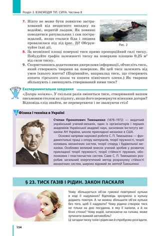 146
Розділ 3. ВЗАЄМОДІЯ ТІЛ. СИЛА. Частина I
4.  Намагаючись зрушити з місця шафу, до неї прикладають горизон­
тальну  силу,  що  поступово  збільшується.  Шафа  почала  рухатися, 
коли сила досягла 175 Н. 
  а) Як змінювалася сила тертя між шафою та підлогою? 
  б) Що відбуватиметься, якщо силу збільшувати ще?
  в)  Яким є коефіцієнт тертя ковзання між шафою та підлогою, якщо 
маса шафи становить 70 кг?
5.  За  допомогою  пружини  жорсткістю  96  Н/м  брусок  масою  2,4  кг 
рівномірно  тягнуть  по  столу.  Яким  є  видовження  пружини,  якщо 
коефіцієнт тертя між бруском і столом дорівнює 0,2?
6.  Складіть  задачу,  обернену  до  задачі,  розглянутої  в  параграфі,  та 
розв’яжіть її. Пам’ятайте, що значення фізичних величин, подані 
в умові задачі, та отриманий результат мають бути реальними.
7.  Зменшення  тертя  внаслідок  розташування  твердих  котків  між 
поверхнями, що ковзають одна по одній, добре відоме. Скористайтесь 
додатковими  джерелами  інформації  та  підготуйте  повідомлення 
про відповідні історичні приклади. 
8.  Заповніть таблицю.
Маса тіла 
m, кг
Об’єм тіла
V, м3
Середня густина тіла
ρ, кг/м3
Вага тіла 
Р, Н
7,8 0,001
0,5 600
2500 50
ЛАБОРАТОРНА РОБОТА № 9
Тема. Визначення коефіцієнта тертя ковзання.
Мета: визначити коефіцієнт тертя ковзання дерева по дереву.
Обладнання: дерев’яний брусок; дерев’яна дошка (трибометр); набір тягарців;
динамометр.
ВкАЗіВки ДО РОБОТи
 Підготовка до експерименту
1.  Перед  тим  як  виконувати  роботу,  згадайте  відповіді  на  такі  за­
питання.
  1) Від яких чинників залежить сила тертя ковзання і куди вона 
напрямлена?
  2)  За  якою  формулою  обчислюють  силу  тертя  ковзання?
2.  Визначте  ціну  поділки  шкали  динамометра.

Експеримент
Суворо дотримуйтесь інструкції з безпеки (див. форзац підручника).
Результати вимірювань відразу заносьте до таблиці.
 