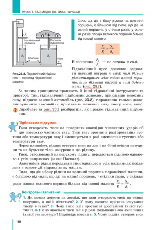 150
Розділ 3. ВЗАєМОдіЯ Тіл. СилА. Частина II
ЧАСТиНА іі. ТиСк. ЗакоН аРХімЕДа.
ПлаВаННЯ Тіл
§ 22. ТиСк ТВЕРДиХ Тіл На ПоВЕРХНЮ. Сила ТиСкУ
Чому мешканці Півночі для пересування по снігу викори­
стовують лижі? Чому влітку жінка, взута в туфлі на шпиль­
ках, залишає на м’якому асфальті помітні й глибокі сліди?
Навіщо леза ножів час від часу нагострюють? для чого
цвях має вістря? Спробуємо отримати відповіді на ці
запитання.
1
Спостерігаємо наслідки дії сили
Одним із наслідків дії сили є деформа-
ція тіл: чим більша сила діє на тіло, тим
більшою буде деформація.
Деформація залежить і від інших чин-
ників, зокрема від площі поверхні, по якій
розподіляється сила. У більшості випадків
діє правило: чим більшою є площа поверхні,
на яку діє певна сила, тим меншою буде де­
формація.
Проілюструємо це твердження за допомо-
гою простого досліду: поставимо дерев’яний
брусок на сніг спочатку на одну грань, а по-
тім на іншу, більшої площі (рис. 22.1). У пер-
шому випадку сніг деформується сильніше
(брусок більше провалиться в сніг), хоча
в обох випадках сила, що діє на сніг з боку
бруска (тобто вага бруска), є однаковою.
Можна провести ще один дослід: натис-
ніть з однаковою невеликою силою на по-
верхню піску спочатку розкритою долонею,
а потім пальцем — і ви побачите, в якому ви-
падку глибина сліду буде більшою (рис. 22.2).
2
Даємо означення тиску
Для характеристики залежності резуль-
тату дії сили від площі поверхні, на яку діє
ця сила, використовують таке поняття, як
тиск.
Рис. 22.1. дерев’яний брусок
провалюється в сніг більше,
якщо він поставлений
на меншу грань
Рис. 22.2. Якщо на поверхню
піску натиснути рукою, то гли­
бина сліду залежатиме від того,
як саме було натиснуто — доло­
нею чи пальцем (за однакової
сили тиску)
§ 22. ТиСк ТВЕРДиХ Тіл На ПоВЕРХНЮ. Сила ТиСкУ
 