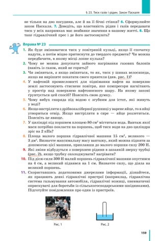 151
§ 22. Тиск твердих тіл на поверхню. Сила тиску
Тиск — це фізична величина, яка характери­
зує результат дії сили і дорівнює відношенню
сили, яка діє перпендикулярно до поверхні,
до площі цієї поверхні:
p
F
S
= ,
де p — тиск; F — сила тиску — сила, що
діє на поверхню перпендикулярно до неї; S —
площа цієї поверхні.
Одиниця тиску в СІ — паскаль (Па); наз-
вана на честь французького вченого Блеза
Паскаля (рис. 22.3):
p @ Па.
1 Па — це тиск, який створює сила 1 Н,
що діє перпендикулярно до поверхні площею
1 м2
:
1Па
1 Н
1 м
= 2 .
1 Па — невеликий тиск (приблизно такий
тиск чинить на стіл аркуш альбому для малю-
вання), тому частіше використовують кратні
одиниці тиску: гектопаскаль (1 гПа = 100 Па),
кілопаскаль (1 кПа = 1000 Па), мегапаскаль
(1 МПа = 1 000 000 Па).
Розгляньте таблицю та поміркуйте, чому,
наприклад, гусениці трактора створюють
на ґрунт набагато менший тиск, ніж ко-
леса легкового автомобіля.
3
З’ясовуємо, як можна збільшити
або зменшити тиск
З означення тиску p
F
S
§
©
¨
·
¹
¸ випливає, що
тиск твердих тіл можна змінити в два спо-
соби.
Перший спосіб: змінити силу, яка діє на
поверхню певної площі. Зі збільшенням сили
тиск збільшиться; зі зменшенням сили тиск
зменшиться.
Другий спосіб: змінити площу поверхні,
на яку діє певна сила тиску. Для збільшен-
ня тиску площу слід зменшити (саме тому
Рис. 22.3. Блез Паскаль (1623–
1662) — видатний французький
математик, фізик, філософ;
класик французької літератури
Тиск, який створюють
деякі тіла
Тіло, що
створює тиск
Тиск
p, кПа
Людина,
що стоїть,
на підлогу
20–30
Гусениці
трактора
на ґрунт
40–50
Колеса
легкового
автомобіля
на ґрунт
200–300
Лезо лопати
на ґрунт
1000–2000
Швацька
голка на
тканину
До
100 000
Колеса
залізничного
вагона
на рейки
300 000
Зуби собаки
на кістку
До
150 000
Жало оси
на шкіру
33 000 000
 