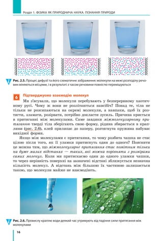 16
Розділ 1. ФіЗиКА ЯК ПРиРОДНичА НАУКА. ПіЗНАННЯ ПРиРОДи
6
Підтверджуємо взаємодію молекул
Ми з’ясували, що молекули перебувають у безперервному хаотич-
ному русі. Чому ж вони не розлітаються навсібіч? Понад те, тіла не
тільки не розсипаються на окремі молекули, а навпаки, щоб їх роз-
тягти, зламати, розірвати, потрібно докласти зусиль. Причина криється
в притяганні між молекулами. Саме завдяки міжмолекулярному при-
тяганню тверді тіла зберігають свою форму, рідина збирається в крап-
лини (рис. 2.6), клей прилипає до паперу, розтягнута пружина набуває
вихідної форми.
Якщо між молекулами є притягання, то чому розбита чашка не стає
цілою після того, як її уламки притиснуть один до одного? Пояснити
це можна тим, що міжмолекулярне притягання стає помітним тільки
на дуже малих відстанях — таких, які можна порівняти з розмірами
самих молекул. Коли ми притискаємо один до одного уламки чашки,
то через нерівність поверхні на зазначені відстані зближується незначна
кількість молекул. А відстань між більшою їх частиною залишається
такою, що молекули майже не взаємодіють.
Рис. 2.5. Процес дифузії та його схематичне зображення: молекули на межі розподілу речо-
вин міняються місцями, і в результаті з часом речовини повністю перемішуються
Рис. 2.6. Провислу краплю води деякий час утримують від падіння сили притягання між 
молекулами
 