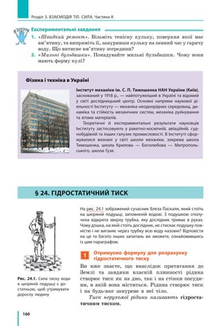 152
Розділ 3. ВЗАєМОдіЯ Тіл. СилА. Частина II
Рис. 22.5. людина провалилася в сніг,
а всюдихід залишився на його поверхні
Рис. 22.4. Щоб прикладати менше
зусиль під час роботи з деякими інстру­
ментами, їх нагострюють
нагострюють інструменти — ножиці, ножі, шила тощо) (рис. 22.4).
І навпаки, для зменшення тиску площу поверхні збільшують.
Розгляньте рис. 22.5 і поясніть, чому тиск, який створюють ноги лю-
дини, є більшим за тиск, що створює важкий всюдихід.
2
Учимося розв’язувати задачі
Задача. Порівняйте тиски, які чинять на поверхню снігу юний
турист і юний лижник. Маса кожного хлопця разом зі спорядженням
становить 63 кг. Площа підошви черевика туриста дорівнює приблизно
210 см2
, площа лижі — приблизно 1800 см2
.
Аналіз фізичної проблеми. Тиск, який створює кожен юнак, визнача-
ється силою тиску та площею, на яку він спирається. Сила тиску в обох
випадках — це вага юнака; вона розподіляється на дві підошви або дві
лижі. Вважатимемо, що на обидві підошви (лижі) навантаження розпо-
діляється рівномірно. Задачу розв’язуватимемо в одиницях СІ.
Дано:
m m1 2 63= = кг
S01 210= см2
=
=0,021м2
S02 1800= см2
=
=0,18м2
g =10
Н
кг
Пошук математичної моделі, розв’язання.
За означенням тиску: p
F
S
= . Тут F P mg= = ,
а S S= 2 0.
Підставивши вирази для F і S у формулу тиску,
маємо: p
mg
S
=
2 0
.
Перевіримо одиницю, знайдемо значення шука-
них величин: p @
˜кг
Н
кг
м
Н
м
Па2 2
;
для туриста: p1
63 10
2 0 021
30
0 002
15 000
˜
˜ , ,
(Па);
p1 15= кПа;
Знайти:
p1 — ?
p2 — ?
 