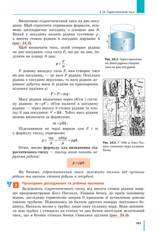 153
§ 22. Тиск твердих тіл на поверхню. Сила тиску
для лижника: p2
63 10
2 0 18
70
0 04
1750
˜
˜ , ,
(Па); p2 1 75= , кПа.
Аналіз результатів. Тиск, що створює турист, приблизно у 8,6 разу
більший за тиск, що створює лижник
p
p
1
2
15
1 75
8 6|
§
©
¨
·
¹
¸
кПа
кПа,
, . Це реаль-
ний результат, адже за рівних сил більший тиск створює та сила, яка
діє на меншу площу.
Відповідь: p1 15= кПа; p2 1 75= , кПа; p p1 2 приблизно у 8,6 разу.
Підбиваємо підсумки
Тиск p — це фізична величина, яка характеризує результат дії сили
і дорівнює відношенню сили, що діє перпендикулярно до поверхні, до
площі цієї поверхні: p
F
S
= . Одиниця тиску в СІ — паскаль 1Па
1Н
1м
=



2
.
Для збільшення тиску слід зменшити площу поверхні, на яку діє
сила тиску, або збільшити силу тиску.
Для зменшення тиску слід збільшити площу поверхні, на яку діє
сила тиску, або зменшити силу тиску.
контрольні запитання
1. Від чого залежить результат дії сили? 2. Дайте означення тиску.
3. Назвіть одиницю тиску в СІ. 4. Дайте означення одиниці тиску.
5. Як можна збільшити тиск? Як можна зменшити тиск? Наведіть
приклади.
Вправа № 22
1. Людина, яка сидить на дивані, створює на його
поверхню певний тиск. Як зміниться тиск, якщо
людина ляже на диван?
2. Чому оса своїм жалом (рис. 1) може створити
тиск набагато більший, ніж тиск, що створює на
підлогу людина, коли стоїть?
3. Площа різального краю лопати становить 70 мм2
.
Який тиск створює лопата на ґрунт, якщо людина
діє на лопату із силою 210 Н?
4. Тиск гусеничного трактора на ґрунт становить 27 кПа. Що це
означає? З якою силою трактор тисне на ґрунт, якщо площа, на яку
спираються його гусениці, становить 2,9 м2
?
5. Подайте зазначений тиск у паскалях: 0,35 кН/м2
; 1,5 Н/см2
;
36 мН/см2
.
6. Хлопчик виїхав на лижах на снігову галявину. Сніговий наст
галявини витримує тиск 2 кПа. Ширина кожної лижі — 10 см,
довжина — 1,5 м. Якою може бути максимальна маса хлопчика,
щоб він не провалювався в сніг?
Підбиваємо підсумки
Рис. 1
 