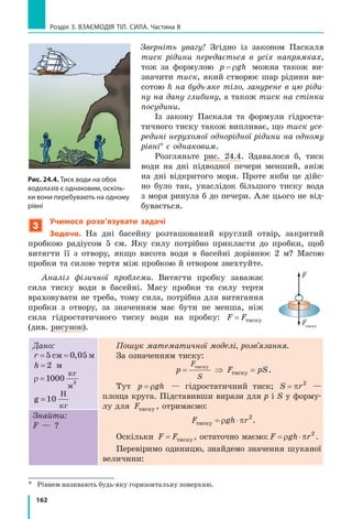 154
Розділ 3. ВЗАєМОдіЯ Тіл. СилА. Частина II
7. Ніхто не може бути повністю застра-
хований від нещасного випадку на
водоймі, вкритій льодом. Як повинні
поводитися рятувальник і сам постра-
ждалий, якщо сталася біда і людина
провалилася під лід (рис. 2)? Обґрун-
туйте їхні дії.
8. За незмінної площі поверхні тиск прямо пропорційний силі тиску.
Побудуйте графік залежності тиску на поверхню площею 0,25 м2
від сили тиску.
9. Скориставшись додатковими джерелами інформації, обчисліть тиск,
який створюють тварини на поверхню. Як цей тиск залежить від
умов їхнього життя? (Порівняйте, наприклад тиск, що створюють
копита гірського козла та копита північного оленя.) Як тварини
збільшують і зменшують створюваний ними тиск?
Експериментальне завдання
«Догори ногами». У скільки разів зміниться тиск, створюваний вашим
письмовим столом на підлогу, якщо його перевернути ніжками догори?
Відповідь слід знайти, не перевертаючи і не зважуючи стіл!
Фізика і техніка в Україні
Степан Прокопович Тимошенко (1878–1972) — видатний
український учений­механік, один із організаторів і перших
академіків Української академії наук, засновник інституту ме­
ханіки АН України, школи прикладної механіки в США.
Основні напрями наукової роботи С. П. Тимошенка — фун­
даментальні праці з опору матеріалів, теорії пружності, теорії
коливань механічних систем, теорії споруд і будівельної ме­
ханіки. Особливо великий внесок учений зробив у розвиток
прикладної теорії пружності, теорії стійкості пружних, обо­
лонкових і пластинчастих систем. Саме С. П. Тимошенко роз­
робив загальний енергетичний метод розрахунку стійкості
механічних систем, широко відомий як метод Тимошенка.
§ 23. ТиСк ГаЗіВ і РіДиН. ЗакоН ПаСкалЯ
Чому збільшується об’єм гумової повітряної кульки
в ході її надування? Відповідь зрозуміла: в кульку
додають повітря. А чи можна збільшити об’єм кульки
без того, щоб її надувати? Чому рідина створює тиск
не тільки на дно посудини, в яку її налили, а й на
бічні стінки? Чому водій, натискаючи на гальма, може
зупинити важкий автомобіль?
Ці загадки тиску газів і рідин ми й спробуємо розгадати.
Рис. 2
§ 23. ТиСк ГаЗіВ і РіДиН. ЗакоН ПаСкалЯ
 