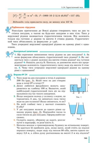 155
§ 23. Тиск газів і рідин. Закон Паскаля
1
З’ясовуємо, чому гази створюють тиск
Покладемо злегка надуту зав’язану
повітряну кульку під ковпак повітряного
насоса (рис. 23.1, а). Якщо з-під ковпака
відкачувати повітря, то об’єм кульки почне
збільшуватись (рис. 23.1, б). Чому так від-
бувається?
І ззовні, і всередині кульки міститься по-
вітря (газ). Газ складається з частинок (ато-
мів і молекул), які весь час рухаються в усіх
напрямках і «бомбардують» гумову плівку,
створюючи на неї тиск (рис. 23.2). Зрозу-
міло, що сила удару однієї частинки дуже
мала, проте частинок у газі надзвичайно ба-
гато і за секунду кількість їхніх ударів по
поверхні плівки становить число, яке має
23 нулі! Таким чином, загальна сила, з якою
вдаряє така величезна кількість частинок,
є значною.
Повітря всередині й зовні кульки ство-
рює тиск відповідно на внутрішню і зовніш-
ню поверхні гумової плівки. Якщо ці тиски
є  однаковими, гумова плівка не розтягуєть-
ся. А  от якщо тиск усередині кульки стає
більшим від зовнішнього тиску, то кулька
збільшує свій об’єм.
Сподіваємося, тепер ви зможете поясни-
ти, чому повітряна кулька роздувається
і тоді, коли ми її надуваємо, і тоді, коли
відкачуємо повітря ззовні.
2
Дізнаємося, від чого залежить тиск газів
Тиск газу створюється ударами його
частинок, тому збільшення як кількості,
так і сили ударів на певну поверхню спри-
чинить збільшення тиску газу. Таким чином,
тиск газів можна збільшити двома спосо­
бами.
Перший спосіб — збільшити густину
газу U
§
©
¨
·
¹
¸
m
V
. Для цього можна додати газу
всередину посудини (збільшити масу m газу),
а можна зменшити об’єм V самої посудини
(рис. 23.3).
Рис. 23.1. Об’єм злегка надутої
повітряної кульки (а) збільшу­
ється в разі зменшення зовніш­
нього тиску (б)
а б
Рис. 23.2. Тиск газу на по­
верхню створюється числен­
ними ударами молекул газу
Рис. 23.3. Якщо за допомогою
поршня зменшити об’єм газу,
то збільшиться кількість ударів
молекул газу на одиницю площі
стінок посудини — тиск газу
зросте
 