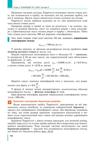 158
Розділ 3. ВЗАєМОдіЯ Тіл. СилА. Частина II
Сила, що діє з боку рідини на великий
поршень, є більшою від сили, що діє на
малий поршень, у стільки разів, у скіль­
ки разів площа великого поршня більша
від площі малого:
F
F
S
S
2
1
2
1
=
Відношення
F
F
2
1
— це виграш у силі.
Гідравлічний прес дозволяє одержа-
ти значний виграш у силі: чим більше
різнитимуться між собою площі порш­
нів, тим більший виграш у силі будемо
мати (рис. 23.7).
За таким принципом працюють й інші гідравлічні інструменти та
пристрої. Так, гідравлічний підйомник дозволяє, приклавши невелику
силу, підняти важкий автомобіль (рис. 23.8), гідравличне гальмо дозво-
ляє зупинити автомобіль, приклавши незначну силу тиску ноги, тощо.
Спробуйте за рис. 23.8 розібратися, як працює гідравлічний підйом-
ник.
Підбиваємо підсумки
Гази створюють тиск на поверхню внаслідок численних ударів об
цю поверхню частинок газу. Тиск газу зростає в разі зростання гус-
тини або температури газу і зменшується в разі зменшення густини або
температури газу.
Через плинність рідина створює тиск на дно і на бічні стінки посуди-
ни та на будь-яке тіло, занурене в цю рідину.
Тиск, створюваний на нерухому рідину, передається рідиною однако-
во в усіх напрямках (закон Паскаля).
Властивість рідин передавати тиск однаково в усіх напрямках покла-
дена в основу дії гідравлічних машин.
Сила, що діє з боку рідини на великий поршень гідравлічної машини,
є більшою від сили, що діє на малий поршень, у стільки разів, у скільки
разів площа великого поршня більша від площі малого:
F
F
S
S
2
1
2
1
= .
контрольні запитання
1. Як можна довести на досліді, що гази створюють тиск на стінки
посудини, в якій містяться? 2. У чому полягає причина існування
тиску в газах? 3. Чому тиск газів зростає зі зростанням їхньої гус-
тини? 4. Як змінюється тиск газів у разі збільшення або зменшення
їхньої температури? Відповідь поясніть. 5. Чому рідина створює тиск
Рис. 23.8. Гідравлічний підйом­
ник — приклад гідравлічної
машини
F1
S1
F2
S2
Нагнітальний
поршень
Поршень
підйомника
КранКлапани
Підбиваємо підсумки
 