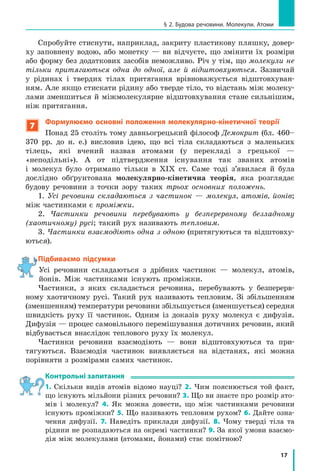 17
§ 2. Будова речовини. Молекули. Атоми
Спробуйте стиснути, наприклад, закриту пластикову пляшку, довер-
ху заповнену водою, або монетку — ви відчуєте, що змінити їх розміри
або форму без додаткових засобів неможливо. Річ у тім, що молекули не
тільки притягаються одна до одної, але й відштовхуються. Зазвичай
у рідинах і твердих тілах притягання врівноважується відштовхуван-
ням. Але якщо стискати рідину або тверде тіло, то відстань між молеку-
лами зменшиться й міжмолекулярне відштовхування стане сильнішим,
ніж притягання.
7
Формулюємо основні положення молекулярно-кінетичної теорії
Понад 25 століть тому давньогрецький філософ Демокрит (бл. 460–
370 рр. до н. е.) висловив ідею, що всі тіла складаються з маленьких
тілець, які вчений назвав атомами (у перекладі з грецької —
«неподільні»). А от підтвердження існування так званих атомів
і молекул було отримано тільки в XIX ст. Саме тоді з’явилася й була
дослідно обґрунтована молекулярно-кінетична теорія, яка розглядає
будову речовини з точки зору таких трьох основних положень.
1. Усі речовини складаються з частинок — молекул, атомів, йонів;
між частинками є проміжки.
2. Частинки речовини перебувають у безперервному безладному
(хаотичному) русі; такий рух називають тепловим.
3. Частинки взаємодіють одна з одною (притягуються та відштовху-
ються).
Підбиваємо підсумки
Усі речовини складаються з дрібних частинок — молекул, атомів,
йонів. Між частинками існують проміжки.
Частинки, з яких складається речовина, перебувають у безперерв-
ному хаотичному русі. Такий рух називають тепловим. Зі збільшенням
(зменшенням) температури речовини збільшується (зменшується) середня
швидкість руху її частинок. Одним із доказів руху молекул є дифузія.
Дифузія — процес самовільного перемішування дотичних речовин, який
відбувається внаслідок теплового руху їх молекул.
Частинки речовини взаємодіють — вони відштовхуються та при-
тягуються. Взаємодія частинок виявляється на відстанях, які можна
порівняти з розмірами самих частинок.
контрольні запитання
1. Скільки видів атомів відомо науці? 2. Чим пояснюється той факт,
що існують мільйони різних речовин? 3. Що ви знаєте про розмір ато-
мів і молекул? 4. Як можна довести, що між частинками речовини
існують проміжки? 5. Що називають тепловим рухом? 6. Дайте озна-
чення дифузії. 7. Наведіть приклади дифузії. 8. Чому тверді тіла та
рідини не розпадаються на окремі частинки? 9. За якої умови взаємо-
дія між молекулами (атомами, йонами) стає помітною?
Підбиваємо підсумки
 