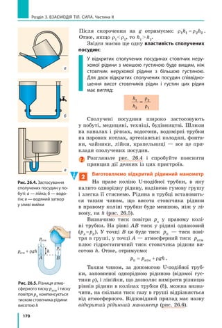 162
Розділ 3. ВЗАєМОдіЯ Тіл. СилА. Частина II
Зверніть увагу! Згідно із законом Паскаля
тиск рідини передається в усіх напрямках,
тож за формулою p ghU можна також ви-
значити тиск, який створює шар рідини ви-
сотою h на будь­яке тіло, занурене в цю ріди­
ну на дану глибину, а також тиск на стінки
посудини.
Із закону Паскаля та формули гідроста-
тичного тиску також випливає, що тиск усе­
редині нерухомої однорідної рідини на одному
рівні* є однаковим.
Розгляньте рис. 24.4. Здавалося б, тиск
води на дні підводної печери менший, аніж
на дні відкритого моря. Проте якби це дійс-
но було так, унаслідок більшого тиску вода
з моря ринула б до печери. Але цього не від-
бувається.
3
Учимося розв’язувати задачі
Задача. На дні басейну розташований круглий отвір, закритий
пробкою радіусом 5 см. Яку силу потрібно прикласти до пробки, щоб
витягти її з отвору, якщо висота води в басейні дорівнює 2 м? Масою
пробки та силою тертя між пробкою й отвором знехтуйте.
Аналіз фізичної проблеми. Витягти пробку заважає
сила тиску води в басейні. Масу пробки та силу тертя
враховувати не треба, тому сила, потрібна для витягання
пробки з отвору, за значенням має бути не менша, ніж
сила гідростатичного тиску води на пробку: F F= тиску
(див. рисунок).
Дано:
r= =5 0 05см м,
h = 2 м
U 1 3
000
кг
м
g 10=
Н
кг
Пошук математичної моделі, розв’язання.
За означенням тиску:
p F pS
F
S
Ÿтиску
тиску .
Тут p ghU — гідростатичний тиск; S rS 2
—
площа круга. Підставивши вирази для p і S у форму-
лу для Fтиску , отримаємо:
F gh rтиску ˜U S 2
.
Оскільки F F= тиску, остаточно маємо: F gh r˜U S 2
.
Перевіримо одиницю, знайдемо значення шуканої
величини:
Знайти:
F — ?
* Рівнем називають будь-яку горизонтальну поверхню.
Рис. 24.4. Тиск води на обох
водолазів є однаковим, оскіль­
ки вони перебувають на одному
рівні
h
S
ρ
Fтиску
F
 