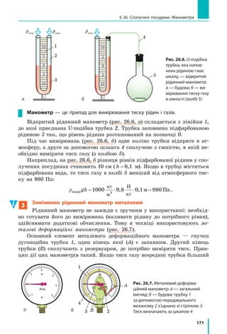 163
§ 24. Гідростатичний тиск
F @ ˜ ˜ ˜
кг
м
Н
кг
м м Н3
2
; F ˜ ˜ ˜ ˜1000 10 2 3 14 0 05 1572
, ( , ) (Н).
Відповідь: слід прикласти силу, не меншу ніж 157 Н.
Підбиваємо підсумки
Унаслідок притягання до Землі рідини створюють тиск на дно та
стінки посудин, а також на будь-яке занурене в них тіло. Тиск p
нерухомої рідини називається гідростатичним тиском. Він залежить
тільки від густини ρ рідини та висоти h стовпа рідини. Гідростатич-
ний тиск обчислюють за формулою p ghU .
Тиск усередині нерухомої однорідної рідини на одному рівні є одна-
ковим.
контрольні запитання
1. Що спричиняє виникнення тиску рідини на дно посудини? 2. За
якою формулою обчислюють гідростатичний тиск рідини? 3. Як змі-
нюється тиск у рідині залежно від висоти стовпа рідини? від густини
рідини? 4. Опишіть дослід Б. Паскаля, за допомогою якого він проде-
монстрував залежність гідростатичного тиску води від висоти її стов-
па. 5. Чому тиск усередині нерухомої однорідної рідини на одному
рівні є однаковим?
Вправа № 24
1. Тиск води на дно посудини в точці A дорівнює
200 Па (рис. 1). Який тиск на дно створює
вода в точці B? в точці C?
2. Деякі любителі фрідайвінгу можуть зану-
рюватися на глибину 100 м. Визначте, який
найбільший гідростатичний тиск діє на пір-
нальників під час такого занурення.
3. Якщо занурити палець у склянку з водою, не
торкаючись її дна, чи зміниться сила тиску
води на дно склянки? Якщо зміниться, то як?
4. На якій глибині тиск у мастилі становить
8 кПа?
5. У дві посудини налили до одного рівня од-
накову рідину (рис. 2). Порівняйте тиски та
сили тисків на дно посудин. Сформулюйте ви-
сновок.
6. Складіть задачу, обернену до задачі, розгля-
нутої в параграфі, та розв’яжіть її.
7. Наталка мешкає в триповерховому будинку на останньому поверсі.
Чи вдасться їй прийняти душ, якщо насос, який стоїть на підлозі
першого поверху, подає воду під тиском 80 кПа, висота одного по-
верху 2,8 м, а лійка душу розташована на висоті 2 м від підлоги?
Підбиваємо підсумки
CBA
h
2 h
4
h
Рис. 1
1 2
Рис. 2
 