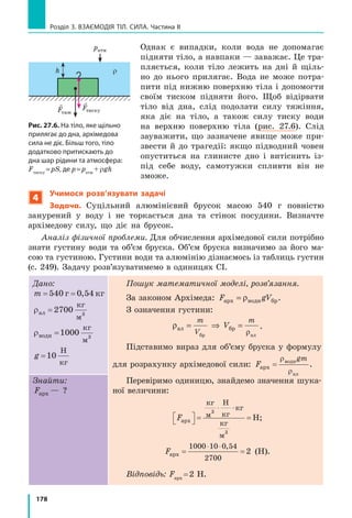168
Розділ 3. ВЗАєМОдіЯ Тіл. СилА. Частина II
контрольні запитання
1. Що таке атмосфера і чому вона існує? 2. Чому існує атмосфер-
ний тиск? 3. Які факти свідчать про існування атмосферного тиску?
4. Опишіть будову та принцип дії ртутного барометра. 5. У яких оди-
ницях вимірюють атмосферний тиск? 6. Дайте означення нормаль-
ного атмосферного тиску. Подайте нормальний атмосферний тиск
у паскалях. 7. Опишіть конструкцію та принцип дії барометра-анеро-
їда. 8. Які переваги барометрів-анероїдів зумовили їх широке викори-
стання? 9. Чому за допомогою барометрів можна прогнозувати погоду
та вимірювати висоту?
Вправа № 25
1. Чи діє на рибок в акваріумі атмосферний тиск? Чому?
2. Чому вода піднімається, якщо її втягувати через соломинку?
3. Чи можна розрахувати атмосферний тиск за формулою p ghU , де
ρ — густина повітря, а h — висота атмосфери?
4. Подайте тиск 1 мм рт. ст. у паскалях.
5. Подайте тиск 550 мм рт. ст. у кілопаскалях; тиск 93 324 Па —
у міліметрах ртутного стовпа.
6. Поясніть, чому зі збільшенням висоти над рівнем моря атмосферний
тиск зменшується.
7. На якій висоті розташований оглядовий майданчик телевізійної
вежі, якщо атмосферний тиск біля підніжжя вежі становить
760 мм рт. ст., а на висоті майданчика — 740 мм рт. ст.?
8. Скористайтесь додатковими джерелами інформації і знайдіть
відомості про роль атмосферного тиску в житті людей і тварин.
Підготуйте стисле повідомлення.
9. Згадайте, чому рідини та гази створюють тиск. У чому особливості
цього тиску?
Експериментальні завдання
1. Знайдітьудодатковихджерелахописицікавихдослідів,щодоводять
існування атмосферного тиску. Виконайте деякі з них, підготуйте
повідомлення або фотозвіт.
2. «Пастка для руки». Надіньте на
трилітрову скляну банку гумову
рукавичку, як показано на рис. 1.
Загерметизуйте місце з’єднання
рукавички і банки скотчем, а потім
всуньте в рукавичку руку (рис. 2).
Тепер спробуйте витягти руку. Що
заважає це зробити? Чи стане легше
витягти руку, якщо рукавичку
проколоти? Чому?
Відеодослід. Перегляньте відеоролик і поясніть спостережуване
явище.
Рис. 1 Рис. 2
 