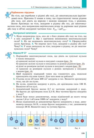 169
§ 26. СПолУЧЕНі ПоСУДиНи. маНомЕТРи
Щоранку, прокидаючись, ми поспішаємо вмитись. А чи знаєте ви, чому з крана біжить
вода, коли ми його відкриваємо? А чому виливається вода з носика чайника, якщо
його нахилити? А як «працює» артезіанський колодязь? Напевне, дехто з вас уже знає,
що всі ці пристрої є сполученими посудинами. Саме про сполучені посудини, їхні
властивості та застосування йтиметься в цьому параграфі.
1
Досліджуємо сполучені посудини
Сполучені посудини — це посудини, з’єднані між собою так, що між ними
може перетікати рідина.
Найпростіші сполучені посудини — це дві з’єднані між собою труб-
ки. Якщо в одну із трубок наливати воду, то вода перетікатиме в другу.
Коли рух води припиниться, вода в обох трубках (обох колінах сполуче-
них посудин) установиться на одному рівні (рис. 26.1, а). Якщо нахиляти
або піднімати одне з колін, то вода перетікатиме з коліна, розташованого
вище, доти, доки рівні води в обох колінах не зрівняються (рис. 26.1, б).
Отже, ми виявили основну властивість сполучених посудин:
У відкритих сполучених посудинах вільні поверхні однорідної нерухомої
рідини встановлюються на одному рівні.
Зверніть увагу! Вільні поверхні рідини встановлюються на одному
рівні не лише у двох, але й у будь-якій кількості сполучених посу-
дин — незалежно від того, яку форму вони мають і як розташовані
в просторі (рис. 26.2).
А от якщо в праве і ліве коліна сполучених посудин налити рідини,
які не змішуються і мають різні густини, наприклад гас і воду, резуль-
тат буде іншим. Розглянемо рис. 26.3. На рівні CD тиск стовпчиків рідин
у посудинах є однаковим:
p pC D= , або U U1 1 2 2gh gh .
§ 26. СПолУЧЕНі ПоСУДиНи. маНомЕТРи
Рис. 26.1. У відкритих сполу­
чених посудинах однорідна
рідина встановлюється
на одному рівні
Рис. 26.2. Незалежно
від форми відкритих
сполучених посудин
рівень рідини в них
є однаковим
Рис. 26.3. У відкритих спо­
лучених посудинах рівень
рідини меншої густини
встановлюється на більшій
висоті (ρ1
ρ2
, h1
h2
)
h1 h2
Вода Вода
h1
h2
pатм
h
Гас Вода
hгасу
hводи
ГасВода
A B C D
ρ2ρ1
а б
 