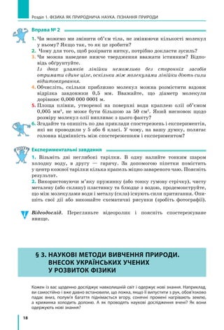 18
Розділ 1. ФіЗиКА ЯК ПРиРОДНичА НАУКА. ПіЗНАННЯ ПРиРОДи
Вправа № 2
1. Чи можемо ми змінити об’єм тіла, не змінюючи кількості молекул
у ньому? Якщо так, то як це зробити?
2. Чому для того, щоб розірвати нитку, потрібно докласти зусиль?
3. Чи можна наведене нижче твердження вважати істинним? Відпо-
відь обґрунтуйте.
Із двох уламків лінійки неможливо без сторонніх засобів
отримати єдине ціле, оскільки між молекулами лінійки діють сили
відштовхування.
4. Обчисліть, скільки приблизно молекул можна розмістити вздовж
відрізка завдовжки 0,5 мм. Вважайте, що діаметр молекули
дорівнює 0,000 000 0001 м.
5. Площа плівки, утвореної на поверхні води краплею олії об’ємом
0,005 мм3
, не може бути більшою за 50 см2
. Який висновок щодо
розміру молекул олії випливає з цього факту?
6. Згадайте та опишіть по два приклади спостережень і експериментів,
які ви проводили у 5 або 6 класі. У чому, на вашу думку, полягає
головна відмінність між спостереженням і експериментом?
Експериментальні завдання
1. Візьміть дві неглибокі тарілки. В одну налийте тонким шаром
холодну воду, в другу — гарячу. За допомогою піпетки помістить
у центр кожної тарілки кілька крапель міцно завареного чаю. Поясніть
результат.
2. Використовуючи м’яку пружинку (або тонку гумову стрічку), чисту
металеву (або скляну) пластинку та блюдце з водою, продемонструйте,
що між молекулами води і металу (скла) існують сили притягання. Опи-
шіть свої дії або виконайте схематичні рисунки (зробіть фотографії).
Відеодослід. Перегляньте відеоролик і поясніть спостережуване
явище.
§ 3. НаУкоВі МЕтоДи ВиВЧЕННЯ ПРиРоДи.
ВНЕсок УкРаЇНсЬкиХ УЧЕНиХ
У РоЗВиток ФіЗики
Кожен із вас щоденно досліджує навколишній світ і одержує нові знання. Наприклад,
ви самостійно і вже давно встановили, що ложка, якщо її випустити з рук, обов’язково
падає вниз, полум’я багаття піднімається вгору, сонячні промені нагрівають землю,
а  крижинка холодить долоню. А  як проводять наукові дослідження вчені? Як вони
одержують нові знання?
§ 3. НаУкоВі МЕтоДи ВиВЧЕННЯ ПРиРоДи.
ВНЕсок УкРаЇНсЬкиХ УЧЕНиХ
У РоЗВиток ФіЗики
 