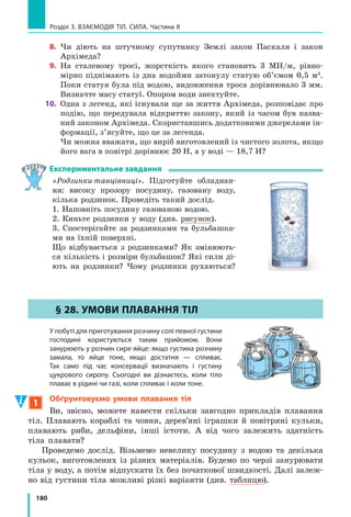 170
Розділ 3. ВЗАєМОдіЯ Тіл. СилА. Частина II
Після скорочення на g отримуємо: U U1 1 2 2h h .
Отже, якщо ρ1
ρ2
, то h1
h2
.
Звідси маємо ще одну властивість сполучених
посудин:
У відкритих сполучених посудинах стовпчик неру­
хомої рідини з меншою густиною буде вищим, ніж
стовпчик нерухомої рідини з більшою густиною.
для двох відкритих сполучених посудин співвідно­
шення висот стовпчиків рідин і густин цих рідин
має вигляд:
h
h
1
2
2
1
=
ρ
ρ
Сполучені посудини широко застосовують
у побуті, медицині, техніці, будівництві. Шлюзи
на каналах і річках, водогони, водомірні трубки
на парових котлах, артезіанські колодязі, фонта-
ни, чайники, лійки, крапельниці — все це при-
клади сполучених посудин.
Розгляньте рис. 26.4 і спробуйте пояснити
принцип дії деяких із цих пристроїв.
2
Виготовляємо відкритий рідинний манометр
На праве коліно U-подібної трубки, в яку
налито однорідну рідину, надінемо гумову грушу
і злегка її стиснемо. Рідина в трубці встановить-
ся таким чином, що висота стовпчика рідини
в правому коліні трубки буде меншою, ніж у лі-
вому, на h (рис. 26.5).
Визначимо тиск повітря pп
у правому колі-
ні трубки. На рівні АВ тиск у рідині однаковий
(pА
=pВ
). У точці В це буде тиск pп — тиск пові-
тря в груші, у точці А — атмосферний тиск pатм
плюс гідростатичний тиск стовпчика рідини ви-
сотою h. Отже, отримуємо:
p p ghп атм  U .
Таким чином, за допомогою U-подібної труб-
ки, заповненої однорідною рідиною (відомої гус-
тини ρ), і лінійки, що дозволяє виміряти різницю
рівнів рідини в колінах трубки (h), можна визна-
чити, на скільки тиск газу в груші відрізняється
від атмосферного. Відповідний прилад має назву
відкритий рідинний манометр (рис. 26.6).
Рис. 26.5. Різниця атмо­
сферного тиску ратм і тиску
повітря рп компенсується
тиском стовпчика рідини
висотою h
pатм
pп
pатм + ρgh h
A B
Рис. 26.4. Застосування
сполучених посудин у по­
буті: а — лійка; б — водо­
гін; в — водяний затвор
у зливі мийки
в
б
а
 