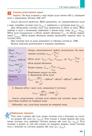 173
§ 26. Сполучені посудини. Манометри
Підбиваємо підсумки
Сполученими посудинами називають посудини, з’єднані між собою
так, що між ними може перетікати рідина.
У відкритих сполучених посудинах різних форм і розмірів однорідна
нерухома рідина встановлюється на одному рівні; якщо густини рідин
у посудинах різні, то стовп рідини з меншою густиною є вищим за стовп
рідини з більшою густиною.
Манометри — це прилади для вимірювання тиску рідин і газів.
У відкритому рідинному манометрі тиск газу pг у посудині визнача-
ється за різницею h рівнів рідини в колінах приладу: якщо pг
 pатм
, то
pг
=pатм
–ρgh; якщо pг
pатм
, то p p ghг атм  U , де pатм — атмосферний тиск.
На практиці широко застосовують металеві деформаційні мано-
метри.
контрольні запитання
1. Наведіть приклади сполучених посудин. 2. Сформулюйте основну
властивість сполучених посудин. 3. Як поводяться рідини різної гус-
тини, налиті в сполучені посудини? 4. Що таке манометр? 5. Як пра-
цює відкритий рідинний манометр? 6. Опишіть будову та принцип дії
металевого деформаційного манометра.
Вправа № 26
1. Урідинномуманометріміститьсявода(рис.1).Лівеколіноманометра
відкрите в атмосферу. Який тиск більший — атмосферний чи тиск
у балоні?
2. На скільки відрізняється тиск у балоні (див. завдання 1) від атмо-
сферного?
3. У деяких храмах Стародавньої Греції була розташована так звана
«невичерпна чаша» (рис. 2). Поясніть за рисунком, як працювало
це «диво».
4. У рідинному манометрі (рис. 3) міститься ртуть. Ліве коліно
манометра відкрите в атмосферу. Який тиск у балоні, якщо
атмосферний тиск дорівнює 100 кПа?
5. Складіть задачу, обернену до задачі, яку розглянуто в § 26, і роз-
в’яжіть її.
мм
20
0
20
Рис. 3Рис. 2
Чаша
Бак
Корок
Рис. 1
см
10
0
10
 