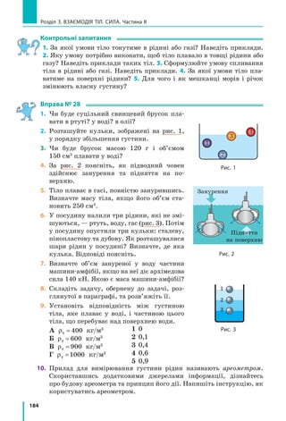 174
Розділ 3. ВЗАєМОдіЯ Тіл. СилА. Частина II
6. Яким є тиск газу в колбі В (рис. 4), якщо
тиск газу в колбі А дорівнює 100 гПа?
7. Скористайтесь додатковими джерелами
інформації і дізнайтеся про принцип робо-
ти шлюзів. Уявіть, що ви оператор відпо-
відної служби. Складіть систему команд
для переведення судна через камери шлю-
зу (рис. 5). Дозволяється використовувати
такі команди: відчинити (зачинити) воро-
та (1, 2, 3, 4); спустити воду з камери (І,
ІІ, ІІІ); запустити воду в камеру (І, ІІ, ІІІ);
перейти в камеру (І, ІІ, ІІІ).
8. У дні річкового судна утворилася пробої-
на площею 200 см2
. Матрос масою 80 кг
зміг перекрити доступ води, накривши
отвір пластиною і ставши на неї. Визнач-
те осадку судна (відстань від поверхні
води до дна судна). Масу пластини не
враховуйте.
Експериментальне завдання
«Манометр власноруч». Скориставшись прозорою
еластичною трубкою та лінійкою, виготовте мано-
метр, який вимірюватиме різницю тисків в атмосфері
та пляшці (див. рисунок). Простежте зміну різниці
тисків протягом тижня; зробіть висновок.
Фізика і техніка в Україні
Дніпрогес по праву можна вважати символом
епохи. Завершення будівництва цієї найбільшої
на той час (30­ті роки XX ст.) гідроелектростанції
забезпечило енергією кілька заводів­гігантів, при­
несло електричне світло в тисячі будинків Запо­
ріжжя, Кривого Рогу та інших міст України. Після
того як дамба заввишки понад 50 м перегороди­
ла дніпро, глибина річки значно збільшилася. Це
забезпечило судноплавство в тій частині дніпра,
де були пороги. А щоб судна могли пливти й далі,
до Чорного моря, в конструкції греблі інженери
передбачили спеціальний вузол — шлюз.
Шлюз являє собою систему послідовно розташованих «кімнат», які називають камера­
ми. У кожній камері з двох боків є «двері», але немає «даху». Розміри камер величезні —
кожна з них здатна вмістити водночас кілька теплоходів. Працює шлюз так. Судно вхо­
дить у першу камеру, її зовнішні двері за ним зачиняються, і відбувається вирівнювання
рівня води з другою камерою через систему сполучених труб (за принципом сполучених
посудин). Потім відчиняються двері між першою і другою камерами — судно переходить
у другу камеру, і т. д.
Рис. 4
20
10
0
10
20
см
Вода
А В
Рис. 5
1
I II III
2
34
1
I II III
2
34
11
 