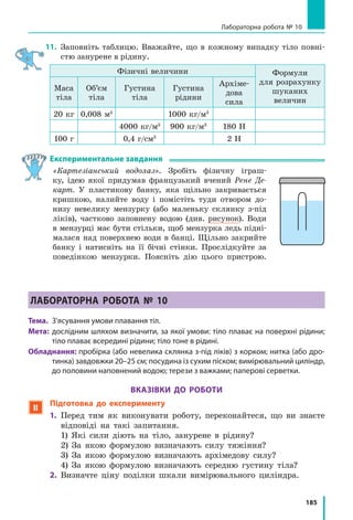 175
§ 27. ВиШТоВХУВалЬНа Сила В РіДиНаХ і ГаЗаХ.
ЗакоН аРХімЕДа
Чому м’яч, який занурили у воду й відпустили, вискакує над поверхнею води? Чому
важкий камінь, який на суходолі не можна посунути з місця, легко підняти під водою?
Чому корабель, що сів на мілину, не може самотужки зрушити з місця? Спробуємо
розібратися!
1
Доводимо існування виштовхувальної
сили
Підвісимо до коромисла терезів дві однако-
ві кулі. Маси куль є рівними, отже, терези
будуть зрівноважені (рис. 27.1, а). Підстави-
мо під праву кулю порожню посудину (рис.
27.1, б). Наллємо в посудину воду і поба-
чимо, що рівновага терезів порушиться
(рис. 27.1, в), — якась сила намагається ви-
штовхнути кулю з води.
Звідки береться ця сила? Щоб розібрати-
ся, розглянемо занурений у рідину кубик.
На нього з усіх боків діють сили гідроста-
тичного тиску рідини (рис. 27.2).
Сили гідростатичного тиску F3 і F4 , що
діють на бічні грані кубика, є протилежни-
ми за напрямком і рівними за значенням,
оскільки площі бічних граней однакові і ці
грані розташовані на однаковій глибині. Такі
сили зрівноважують одна одну.
А от сили гідростатичного тиску F1 і F2 ,
що відповідно діють на верхню і нижню гра-
ні кубика, одна одну не зрівноважують.
На верхню грань кубика діє сила тис-
ку F1 :
F p S gh S1 1 1= = ρрід ,
де p gh1 1Uрід — гідростатичний тиск рідини;
S — площа грані.
Аналогічно на нижню грань кубика діє
сила тиску F2 :
F gh S2 2Uрід .
Нижня грань перебуває на більшій глиби-
ні, ніж верхня h h2 1!  