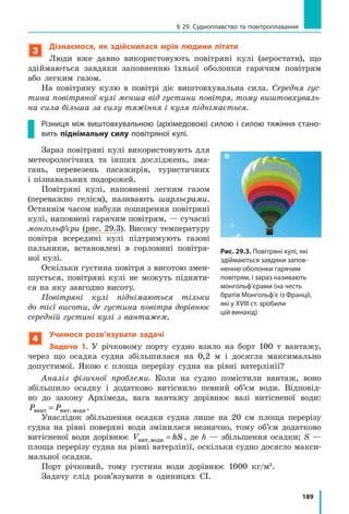 177
§ 27. Виштовхувальна сила в рідинах і газах. Закон Архімеда
Ми розглянули випадок із кубиком, який був повністю занурений
у рідину. Проте отриманий результат справджується для тіла будь-якої
форми і у випадках, коли тіло занурене в рідину частково, — для розра-
хунків лише потрібно брати об’єм зануреної в рідину частини тіла. Крім
того, результат справджується й для газів.
А тепер сформулюємо закон Архімеда:
На тіло, занурене в рідину або газ, діє виштовхувальна сила, яка дорівнює
вазі рідини або газу в об’ємі зануреної частини тіла:
F gVарх рід газу зан  