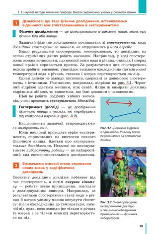 19
§ 3. Наукові методи вивчення природи. Внесок українських учених у розвиток фізики
1
Дізнаємося, що таке фізичне дослідження, встановлюємо
відмінності між спостереженнями й  експериментами
Фізичне дослідження  — це цілеспрямоване отримання нових знань про
фізичні тіла або явища.
Зазвичай фізичне дослідження починається зі спостереження, коли
дослідник спостерігає за явищем, не втручаючись у його перебіг.
Якщо результати спостережень повторюються, то дослідник на
основі отриманих даних робить висновки. Наприклад, у  ході спостере-
жень можна встановити, що кожної зими вода в річках, ставках і озерах
нашої країни вкривається кригою. За результатами цих спостережень
можна зробити висновок: унаслідок сильного охолодження (до мінусової
температури) вода в річках, ставках і озерах перетворюється на лід.
Однак далеко не завжди висновки, одержані за допомогою спостере-
жень, є  істинними. Розгляньте, наприклад, відрізки на рис.  3.1. Черво-
ний відрізок здається меншим, ніж синій. Якщо ж виміряти довжину
відрізків лінійкою, то виявиться, що їхні довжини є однаковими.
Щоб не робити подібних хибних виснов­
ків, учені проводять експерименти (досліди).
Експеримент (дослід)  — це дослідження
фізичного явища в  умовах, які перебувають
під контролем науковця (рис. 3.2).
Експерименти зазвичай супроводжують-
ся вимірюваннями.
Коли науковці проводять серію експери-
ментів, спрямованих на вивчення певного
фізичного явища, йдеться про експеримен-
тальне дослідження. Невдовзі ви виконува-
тимете лабораторну роботу — це найпрості-
ший вид експериментального дослідження.
2
Визначаємо основні етапи отримання
нових знань у ході фізичних
досліджень
Спочатку дослідник аналізує побачене під
час спостережень, а  потім висуває гіпоте-
зу  — робить певне припущення, пов’язане
з  досліджуваним явищем. Наприк­лад, за
результатами спостережень стану води в річ-
ках й озерах узимку можна висунути гіпоте-
зу: після охолодження до температури, ниж-
чої від нуля, вода завжди (не тільки в річках
та озерах і  не тільки взимку) перетворюєть-
ся на лід.
Рис. 3.2. Учені проводять
експе­рименти (досліди)
у спеціально обладнаних
приміщеннях — фізичних
лабораторіях
Рис. 3.1. Довжина відрізків
є однаковою. У цьому легко
пере­конатися за допомогою
лінійки
 